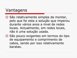 Vantagens
 São relativamente simples de montar,
pelo que foi esta a solução que imperou
durante vários anos a nível de redes
locais. Actualmente, em redes locais,
não é uma solução usada.
 São pouco exigentes em termos do tipo
de equipamento e comprimento de
cabos, sendo por isso relativamente
baratas.
 