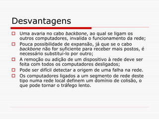 Desvantagens
 Uma avaria no cabo backbone, ao qual se ligam os
outros computadores, invalida o funcionamento da rede;
 Pouca possibilidade de expansão, já que se o cabo
backbone não for suficiente para receber mais postos, é
necessário substituí-lo por outro;
 A remoção ou adição de um dispositivo à rede deve ser
feita com todos os computadores desligados;
 Pode ser difícil detectar a origem de uma falha na rede.
 Os computadores ligados a um segmento de rede deste
tipo numa rede local definem um domínio de colisão, o
que pode tornar o tráfego lento.
 
