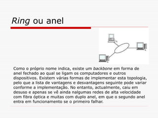 Ring ou anel
Como o próprio nome indica, existe um backbone em forma de
anel fechado ao qual se ligam os computadores e outros
dispositivos. Existem várias formas de implementar esta topologia,
pelo que a lista de vantagens e desvantagens seguinte pode variar
conforme a implementação. No entanto, actualmente, caiu em
desuso e apenas se vê ainda nalgumas redes de alta velocidade
com fibra óptica e muitas com duplo anel, em que o segundo anel
entra em funcionamento se o primeiro falhar.
 