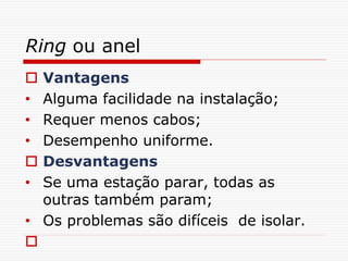 Ring ou anel
 Vantagens
• Alguma facilidade na instalação;
• Requer menos cabos;
• Desempenho uniforme.
 Desvantagens
• Se uma estação parar, todas as
outras também param;
• Os problemas são difíceis de isolar.

 