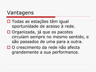 Vantagens
 Todas as estações têm igual
oportunidade de acesso à rede.
 Organizada, já que os pacotes
circulam sempre no mesmo sentido, e
são passados de uma para a outra.
 O crescimento da rede não afecta
grandemente a sua performance.
 