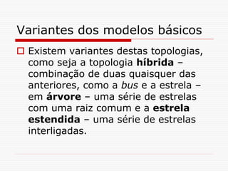 Variantes dos modelos básicos
 Existem variantes destas topologias,
como seja a topologia híbrida –
combinação de duas quaisquer das
anteriores, como a bus e a estrela –
em árvore – uma série de estrelas
com uma raiz comum e a estrela
estendida – uma série de estrelas
interligadas.
 