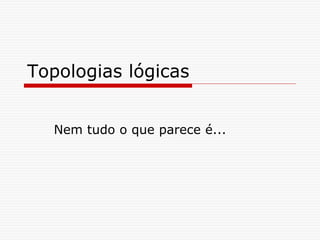 Topologias lógicas
Nem tudo o que parece é...
 