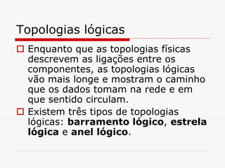 Topologias lógicas
 Enquanto que as topologias físicas
descrevem as ligações entre os
componentes, as topologias lógicas
vão mais longe e mostram o caminho
que os dados tomam na rede e em
que sentido circulam.
 Existem três tipos de topologias
lógicas: barramento lógico, estrela
lógica e anel lógico.
 
