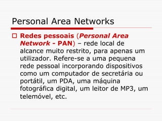 Personal Area Networks
 Redes pessoais (Personal Area
Network - PAN) – rede local de
alcance muito restrito, para apenas um
utilizador. Refere-se a uma pequena
rede pessoal incorporando dispositivos
como um computador de secretária ou
portátil, um PDA, uma máquina
fotográfica digital, um leitor de MP3, um
telemóvel, etc.
 
