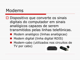 Modems
 Dispositivo que converte os sinais
digitais do computador em sinais
analógicos capazes de serem
transmitidos pelas linhas telefónicas.
 Modem analógico (linhas analógicas)
 Modem digital (linha digital RDIS)
 Modem-cabo (utilizados nos circuitos de
TV por cabo)
 