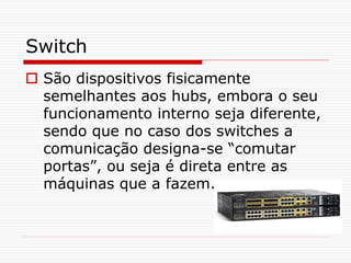 Switch
 São dispositivos fisicamente
semelhantes aos hubs, embora o seu
funcionamento interno seja diferente,
sendo que no caso dos switches a
comunicação designa-se “comutar
portas”, ou seja é direta entre as
máquinas que a fazem.
 