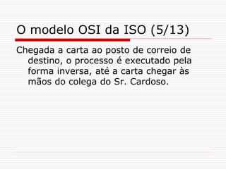 O modelo OSI da ISO (5/13)
Chegada a carta ao posto de correio de
destino, o processo é executado pela
forma inversa, até a carta chegar às
mãos do colega do Sr. Cardoso.
 