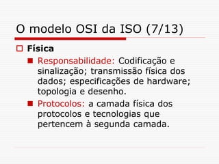 O modelo OSI da ISO (7/13)
 Física
 Responsabilidade: Codificação e
sinalização; transmissão física dos
dados; especificações de hardware;
topologia e desenho.
 Protocolos: a camada física dos
protocolos e tecnologias que
pertencem à segunda camada.
 