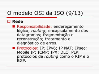 O modelo OSI da ISO (9/13)
 Rede
 Responsabilidade: endereçamento
lógico; routing; encapsulamento dos
datagramas; fragmentação e
reconstrução; tratamento e
diagnóstico de erros.
 Protocolos: IP; IPv6; IP NAT; IPsec;
Mobile IP; ICMP; IPX; DLC; PLP;
protocolos de routing como o RIP e o
BGP.
 