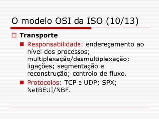 O modelo OSI da ISO (10/13)
 Transporte
 Responsabilidade: endereçamento ao
nível dos processos;
multiplexação/desmultiplexação;
ligações; segmentação e
reconstrução; controlo de fluxo.
 Protocolos: TCP e UDP; SPX;
NetBEUI/NBF.
 