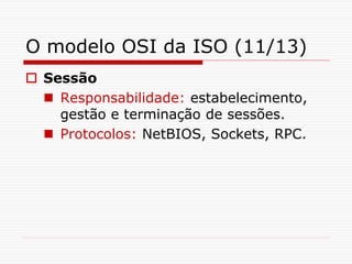 O modelo OSI da ISO (11/13)
 Sessão
 Responsabilidade: estabelecimento,
gestão e terminação de sessões.
 Protocolos: NetBIOS, Sockets, RPC.
 