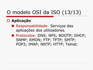 O modelo OSI da ISO (13/13)
 Aplicação
 Responsabilidade: Serviços das
aplicações dos utilizadores.
 Protocolos: DNS; NFS; BOOTP; DHCP;
SNMP; RMON; FTP; TFTP; SMTP;
POP3; IMAP; NNTP; HTTP; Telnet.
 