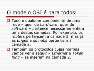 O modelo OSI é para todos!
 Todo e qualquer componente de uma
rede – quer de hardware, quer de
software – pertence necessariamente a
uma destas camadas. Por exemplo, os
routers pertencem à camada 3, mas já
as briges e os hubs pertencem à
camada 2.
 Também os protocolos cujas normas
vamos ver a seguir – Ethernet e Token
Ring – se inserem na camada 2.
 