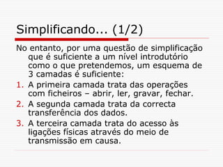 Simplificando... (1/2)
No entanto, por uma questão de simplificação
que é suficiente a um nível introdutório
como o que pretendemos, um esquema de
3 camadas é suficiente:
1. A primeira camada trata das operações
com ficheiros – abrir, ler, gravar, fechar.
2. A segunda camada trata da correcta
transferência dos dados.
3. A terceira camada trata do acesso às
ligações físicas através do meio de
transmissão em causa.
 
