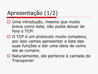 Apresentação (1/2)
 Uma introdução, mesmo que muito
breve como esta, não podia deixar de
fora o TCP!
 O TCP é um protocolo muito complexo,
por isso vamos apresentar a lista das
suas funções e dar uma ideia de como
ele as cumpre.
 Naturalmente, ele pertence à camada de
Transporte!
 