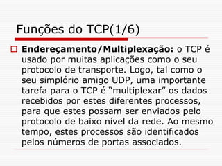 Funções do TCP(1/6)
 Endereçamento/Multiplexação: o TCP é
usado por muitas aplicações como o seu
protocolo de transporte. Logo, tal como o
seu simplório amigo UDP, uma importante
tarefa para o TCP é “multiplexar” os dados
recebidos por estes diferentes processos,
para que estes possam ser enviados pelo
protocolo de baixo nível da rede. Ao mesmo
tempo, estes processos são identificados
pelos números de portas associados.
 