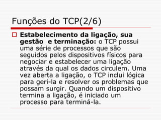 Funções do TCP(2/6)
 Estabelecimento da ligação, sua
gestão e terminação: o TCP possui
uma série de processos que são
seguidos pelos dispositivos físicos para
negociar e estabelecer uma ligação
através da qual os dados circulem. Uma
vez aberta a ligação, o TCP inclui lógica
para geri-la e resolver os problemas que
possam surgir. Quando um dispositivo
termina a ligação, é iniciado um
processo para terminá-la.
 