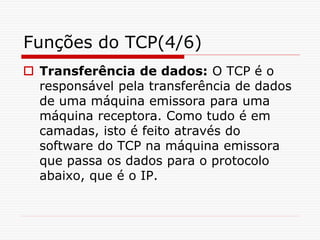 Funções do TCP(4/6)
 Transferência de dados: O TCP é o
responsável pela transferência de dados
de uma máquina emissora para uma
máquina receptora. Como tudo é em
camadas, isto é feito através do
software do TCP na máquina emissora
que passa os dados para o protocolo
abaixo, que é o IP.
 