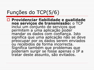 Funções do TCP(5/6)
 Providenciar fiabilidade e qualidade
nos serviços de transmissão: o TCP
inclui um conjunto de serviços que
permitem a uma aplicação poder
mandar os dados com confiança. Isto
significa que uma aplicação não se deve
preocupar por os dados serem enviados
ou recebidos de forma incorrecta.
Significa também que problemas que
poderiam surgir se fosse apenas o IP a
tratar deste assunto, são evitados.
 
