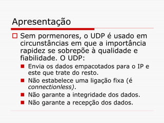 Apresentação
 Sem pormenores, o UDP é usado em
circunstâncias em que a importância
rapidez se sobrepõe à qualidade e
fiabilidade. O UDP:
 Envia os dados empacotados para o IP e
este que trate do resto.
 Não estabelece uma ligação fixa (é
connectionless).
 Não garante a integridade dos dados.
 Não garante a recepção dos dados.
 