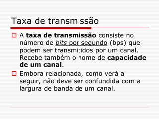 Taxa de transmissão
 A taxa de transmissão consiste no
número de bits por segundo (bps) que
podem ser transmitidos por um canal.
Recebe também o nome de capacidade
de um canal.
 Embora relacionada, como verá a
seguir, não deve ser confundida com a
largura de banda de um canal.
 