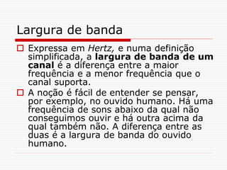 Largura de banda
 Expressa em Hertz, e numa definição
simplificada, a largura de banda de um
canal é a diferença entre a maior
frequência e a menor frequência que o
canal suporta.
 A noção é fácil de entender se pensar,
por exemplo, no ouvido humano. Há uma
frequência de sons abaixo da qual não
conseguimos ouvir e há outra acima da
qual também não. A diferença entre as
duas é a largura de banda do ouvido
humano.
 