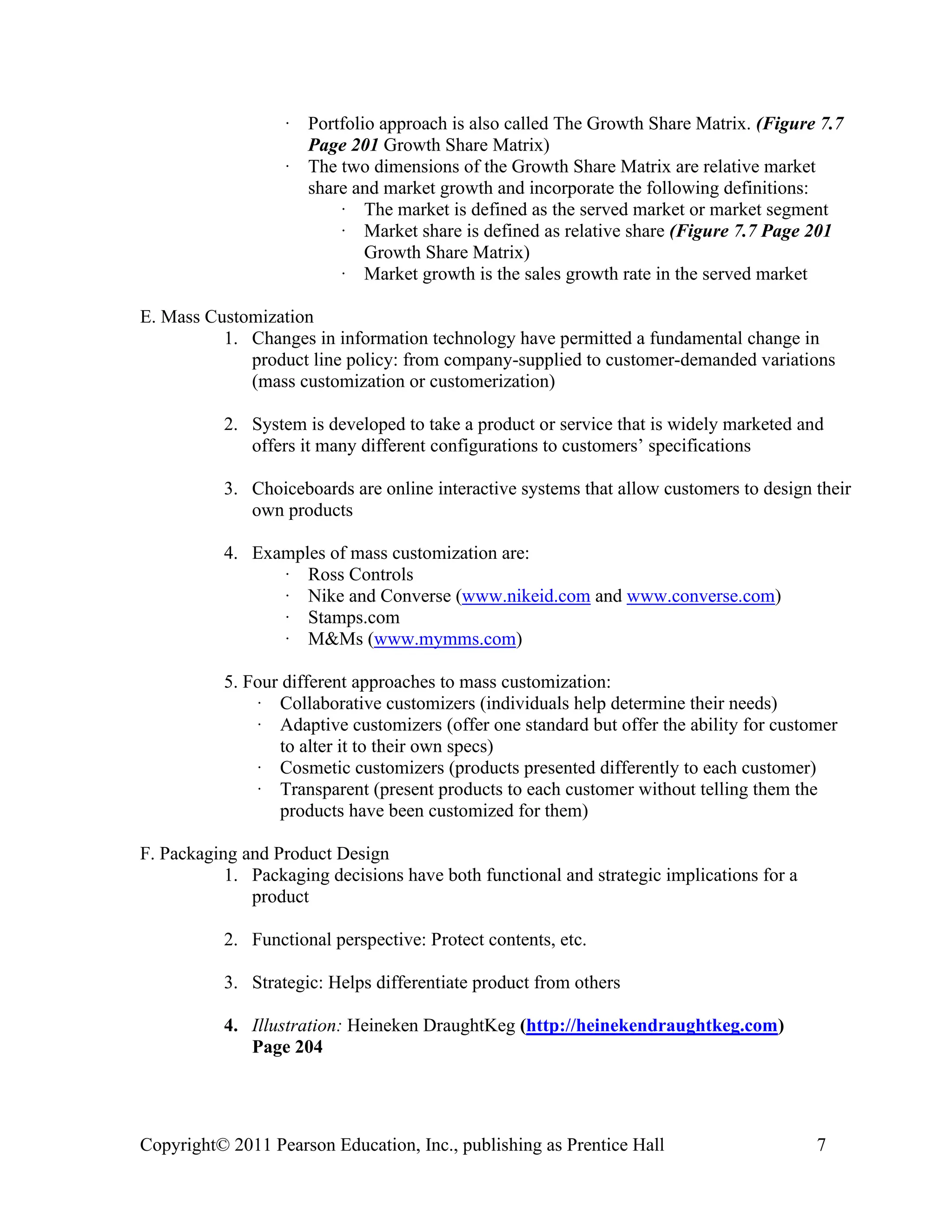Copyright© 2011 Pearson Education, Inc., publishing as Prentice Hall 7
· Portfolio approach is also called The Growth Share Matrix. (Figure 7.7
Page 201 Growth Share Matrix)
· The two dimensions of the Growth Share Matrix are relative market
share and market growth and incorporate the following definitions:
· The market is defined as the served market or market segment
· Market share is defined as relative share (Figure 7.7 Page 201
Growth Share Matrix)
· Market growth is the sales growth rate in the served market
E. Mass Customization
1. Changes in information technology have permitted a fundamental change in
product line policy: from company-supplied to customer-demanded variations
(mass customization or customerization)
2. System is developed to take a product or service that is widely marketed and
offers it many different configurations to customers’ specifications
3. Choiceboards are online interactive systems that allow customers to design their
own products
4. Examples of mass customization are:
· Ross Controls
· Nike and Converse (www.nikeid.com and www.converse.com)
· Stamps.com
· M&Ms (www.mymms.com)
5. Four different approaches to mass customization:
· Collaborative customizers (individuals help determine their needs)
· Adaptive customizers (offer one standard but offer the ability for customer
to alter it to their own specs)
· Cosmetic customizers (products presented differently to each customer)
· Transparent (present products to each customer without telling them the
products have been customized for them)
F. Packaging and Product Design
1. Packaging decisions have both functional and strategic implications for a
product
2. Functional perspective: Protect contents, etc.
3. Strategic: Helps differentiate product from others
4. Illustration: Heineken DraughtKeg (http://heinekendraughtkeg.com)
Page 204
 