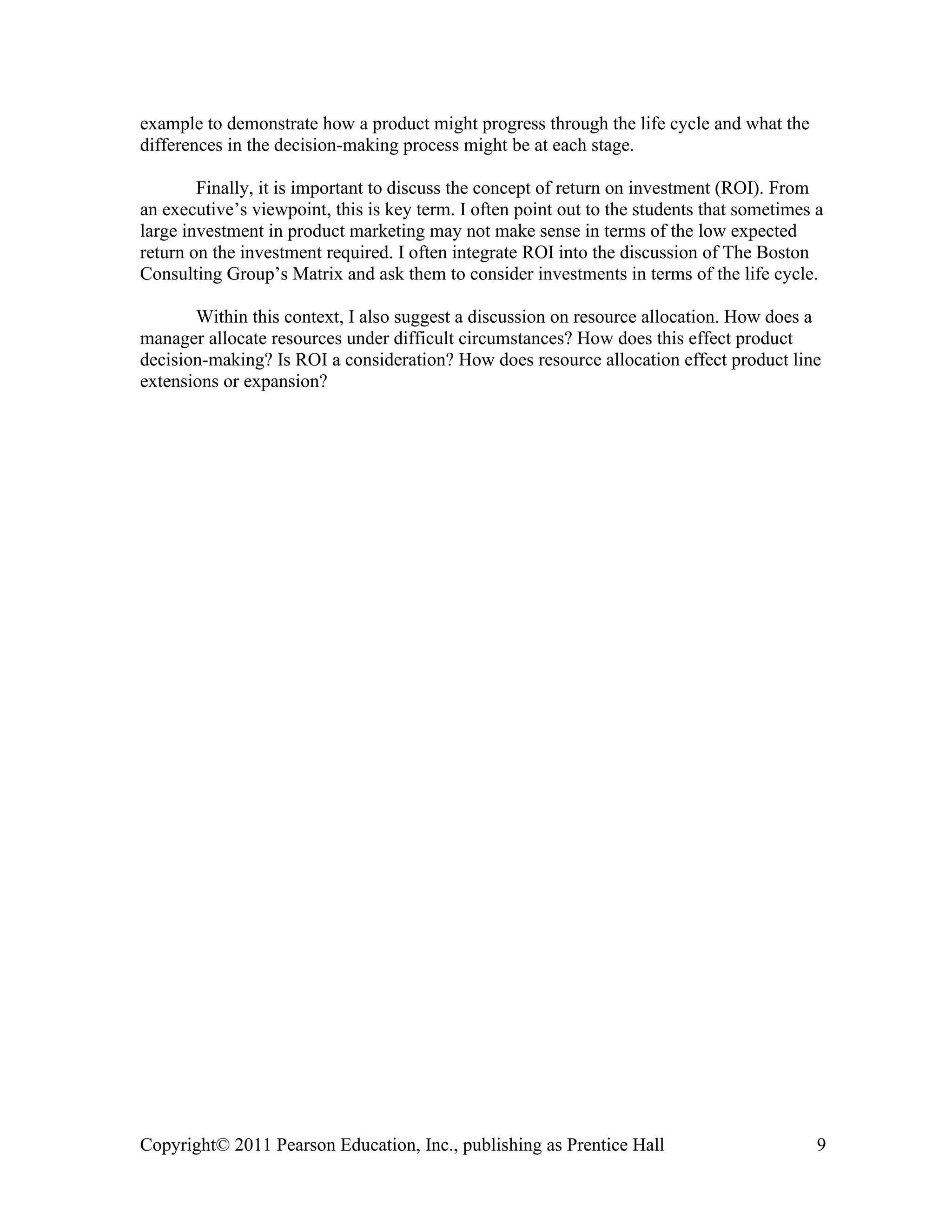 Copyright© 2011 Pearson Education, Inc., publishing as Prentice Hall 9
example to demonstrate how a product might progress through the life cycle and what the
differences in the decision-making process might be at each stage.
Finally, it is important to discuss the concept of return on investment (ROI). From
an executive’s viewpoint, this is key term. I often point out to the students that sometimes a
large investment in product marketing may not make sense in terms of the low expected
return on the investment required. I often integrate ROI into the discussion of The Boston
Consulting Group’s Matrix and ask them to consider investments in terms of the life cycle.
Within this context, I also suggest a discussion on resource allocation. How does a
manager allocate resources under difficult circumstances? How does this effect product
decision-making? Is ROI a consideration? How does resource allocation effect product line
extensions or expansion?
 