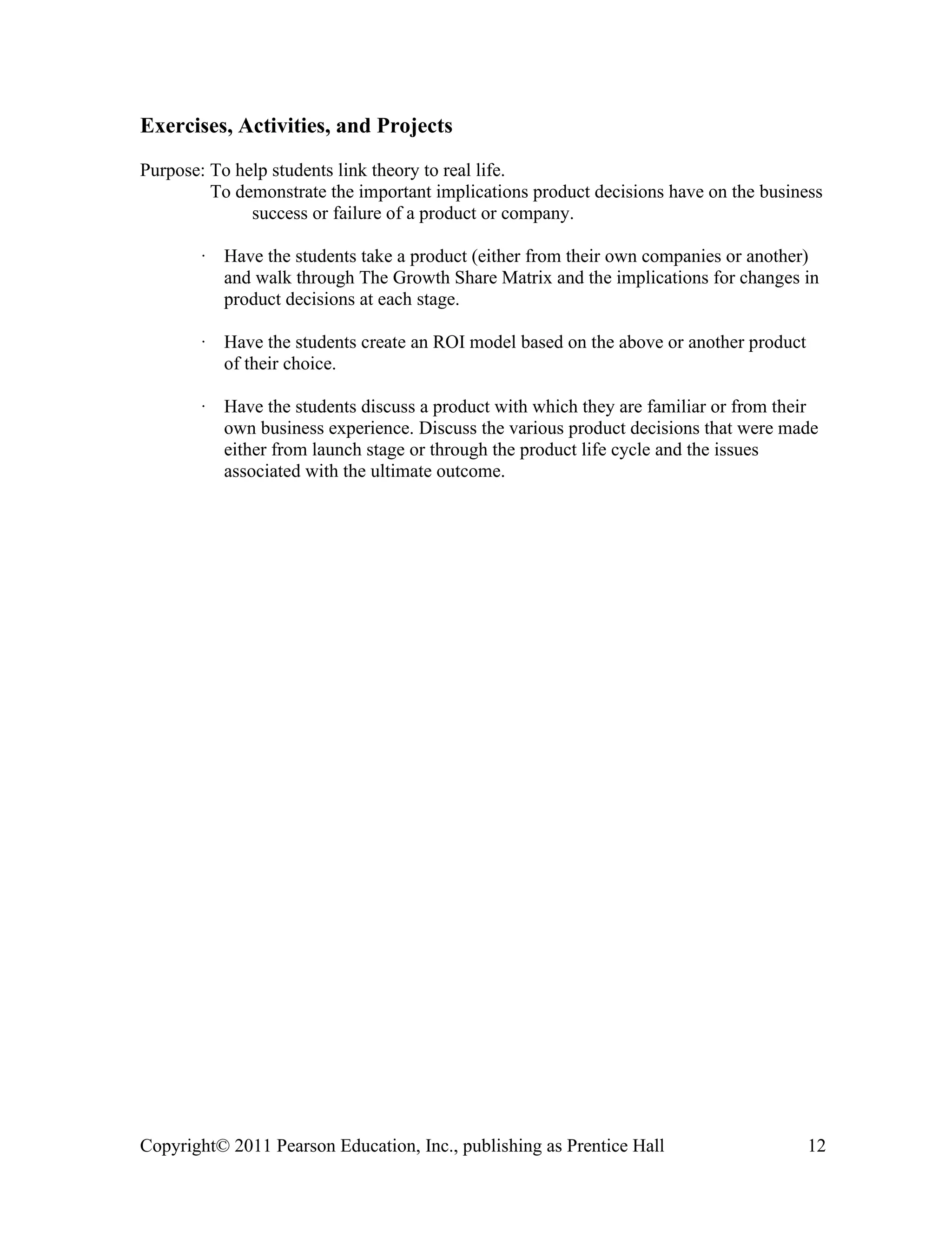Copyright© 2011 Pearson Education, Inc., publishing as Prentice Hall 12
Exercises, Activities, and Projects
Purpose: To help students link theory to real life.
To demonstrate the important implications product decisions have on the business
success or failure of a product or company.
· Have the students take a product (either from their own companies or another)
and walk through The Growth Share Matrix and the implications for changes in
product decisions at each stage.
· Have the students create an ROI model based on the above or another product
of their choice.
· Have the students discuss a product with which they are familiar or from their
own business experience. Discuss the various product decisions that were made
either from launch stage or through the product life cycle and the issues
associated with the ultimate outcome.
 