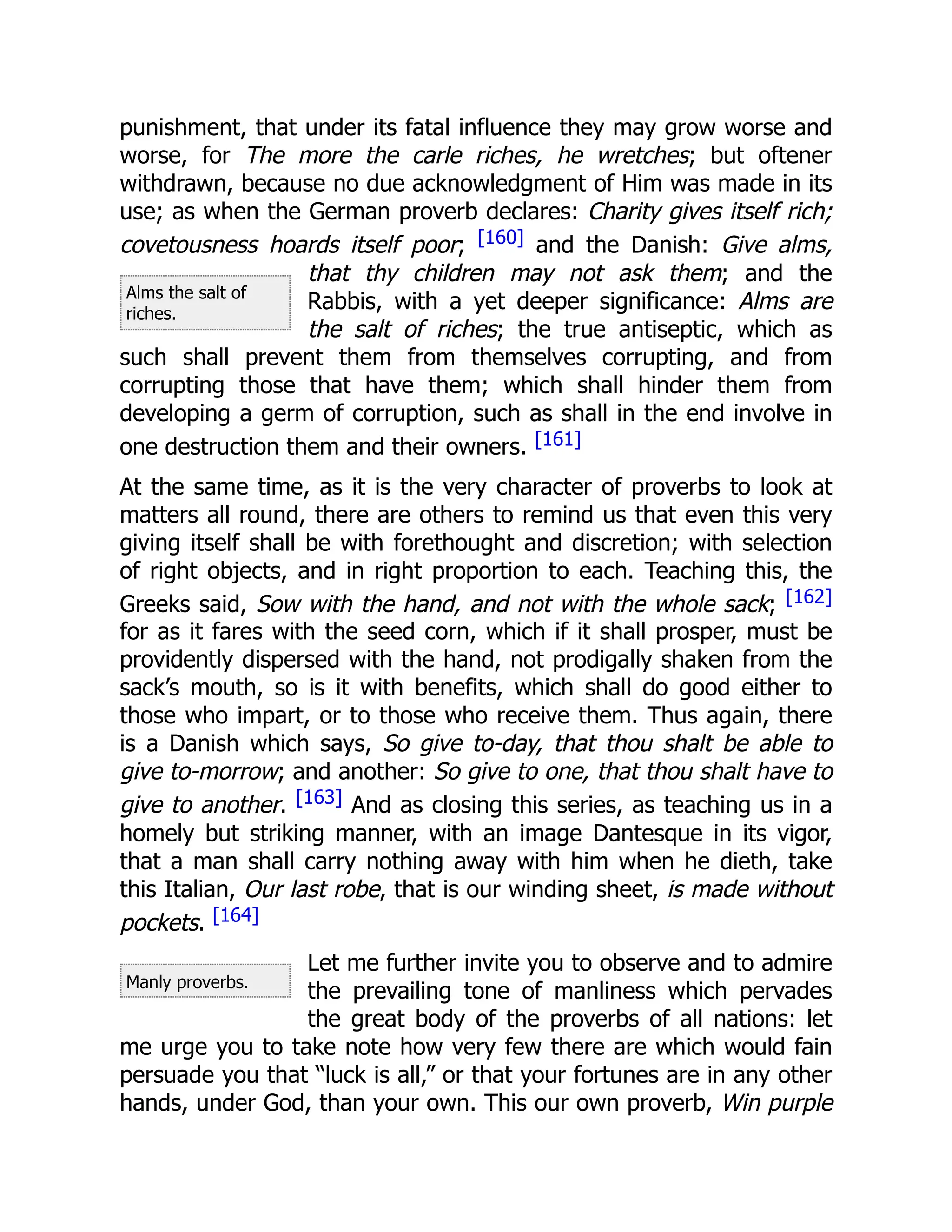 Alms the salt of
riches.
Manly proverbs.
punishment, that under its fatal influence they may grow worse and
worse, for The more the carle riches, he wretches; but oftener
withdrawn, because no due acknowledgment of Him was made in its
use; as when the German proverb declares: Charity gives itself rich;
covetousness hoards itself poor; [160] and the Danish: Give alms,
that thy children may not ask them; and the
Rabbis, with a yet deeper significance: Alms are
the salt of riches; the true antiseptic, which as
such shall prevent them from themselves corrupting, and from
corrupting those that have them; which shall hinder them from
developing a germ of corruption, such as shall in the end involve in
one destruction them and their owners. [161]
At the same time, as it is the very character of proverbs to look at
matters all round, there are others to remind us that even this very
giving itself shall be with forethought and discretion; with selection
of right objects, and in right proportion to each. Teaching this, the
Greeks said, Sow with the hand, and not with the whole sack; [162]
for as it fares with the seed corn, which if it shall prosper, must be
providently dispersed with the hand, not prodigally shaken from the
sack’s mouth, so is it with benefits, which shall do good either to
those who impart, or to those who receive them. Thus again, there
is a Danish which says, So give to-day, that thou shalt be able to
give to-morrow; and another: So give to one, that thou shalt have to
give to another. [163] And as closing this series, as teaching us in a
homely but striking manner, with an image Dantesque in its vigor,
that a man shall carry nothing away with him when he dieth, take
this Italian, Our last robe, that is our winding sheet, is made without
pockets. [164]
Let me further invite you to observe and to admire
the prevailing tone of manliness which pervades
the great body of the proverbs of all nations: let
me urge you to take note how very few there are which would fain
persuade you that “luck is all,” or that your fortunes are in any other
hands, under God, than your own. This our own proverb, Win purple
 