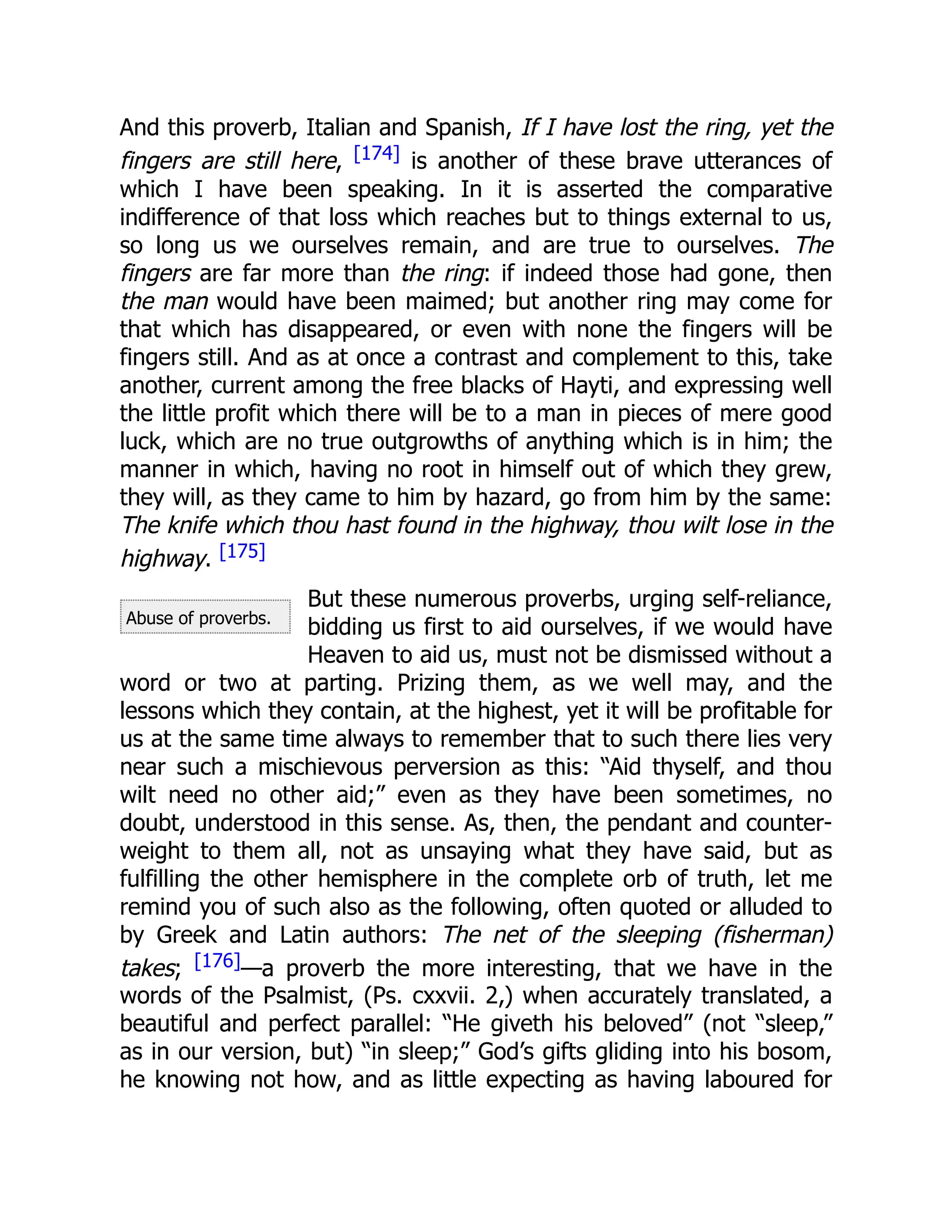 Abuse of proverbs.
And this proverb, Italian and Spanish, If I have lost the ring, yet the
fingers are still here, [174] is another of these brave utterances of
which I have been speaking. In it is asserted the comparative
indifference of that loss which reaches but to things external to us,
so long us we ourselves remain, and are true to ourselves. The
fingers are far more than the ring: if indeed those had gone, then
the man would have been maimed; but another ring may come for
that which has disappeared, or even with none the fingers will be
fingers still. And as at once a contrast and complement to this, take
another, current among the free blacks of Hayti, and expressing well
the little profit which there will be to a man in pieces of mere good
luck, which are no true outgrowths of anything which is in him; the
manner in which, having no root in himself out of which they grew,
they will, as they came to him by hazard, go from him by the same:
The knife which thou hast found in the highway, thou wilt lose in the
highway. [175]
But these numerous proverbs, urging self-reliance,
bidding us first to aid ourselves, if we would have
Heaven to aid us, must not be dismissed without a
word or two at parting. Prizing them, as we well may, and the
lessons which they contain, at the highest, yet it will be profitable for
us at the same time always to remember that to such there lies very
near such a mischievous perversion as this: “Aid thyself, and thou
wilt need no other aid;” even as they have been sometimes, no
doubt, understood in this sense. As, then, the pendant and counter-
weight to them all, not as unsaying what they have said, but as
fulfilling the other hemisphere in the complete orb of truth, let me
remind you of such also as the following, often quoted or alluded to
by Greek and Latin authors: The net of the sleeping (fisherman)
takes; [176]—a proverb the more interesting, that we have in the
words of the Psalmist, (Ps. cxxvii. 2,) when accurately translated, a
beautiful and perfect parallel: “He giveth his beloved” (not “sleep,”
as in our version, but) “in sleep;” God’s gifts gliding into his bosom,
he knowing not how, and as little expecting as having laboured for
 