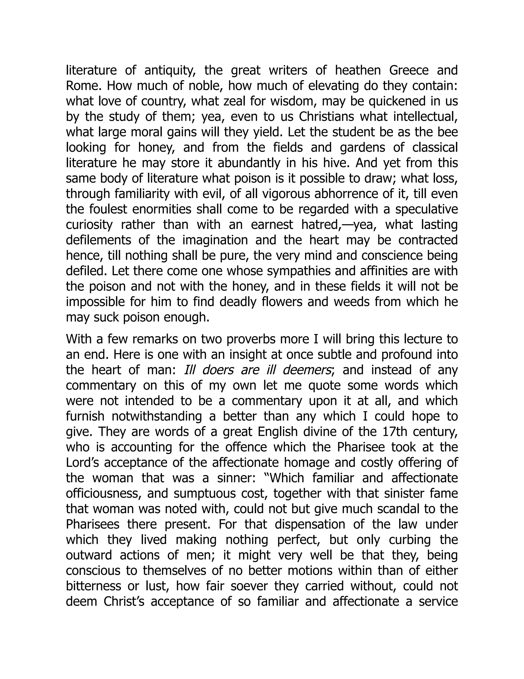 literature of antiquity, the great writers of heathen Greece and
Rome. How much of noble, how much of elevating do they contain:
what love of country, what zeal for wisdom, may be quickened in us
by the study of them; yea, even to us Christians what intellectual,
what large moral gains will they yield. Let the student be as the bee
looking for honey, and from the fields and gardens of classical
literature he may store it abundantly in his hive. And yet from this
same body of literature what poison is it possible to draw; what loss,
through familiarity with evil, of all vigorous abhorrence of it, till even
the foulest enormities shall come to be regarded with a speculative
curiosity rather than with an earnest hatred,—yea, what lasting
defilements of the imagination and the heart may be contracted
hence, till nothing shall be pure, the very mind and conscience being
defiled. Let there come one whose sympathies and affinities are with
the poison and not with the honey, and in these fields it will not be
impossible for him to find deadly flowers and weeds from which he
may suck poison enough.
With a few remarks on two proverbs more I will bring this lecture to
an end. Here is one with an insight at once subtle and profound into
the heart of man: Ill doers are ill deemers; and instead of any
commentary on this of my own let me quote some words which
were not intended to be a commentary upon it at all, and which
furnish notwithstanding a better than any which I could hope to
give. They are words of a great English divine of the 17th century,
who is accounting for the offence which the Pharisee took at the
Lord’s acceptance of the affectionate homage and costly offering of
the woman that was a sinner: “Which familiar and affectionate
officiousness, and sumptuous cost, together with that sinister fame
that woman was noted with, could not but give much scandal to the
Pharisees there present. For that dispensation of the law under
which they lived making nothing perfect, but only curbing the
outward actions of men; it might very well be that they, being
conscious to themselves of no better motions within than of either
bitterness or lust, how fair soever they carried without, could not
deem Christ’s acceptance of so familiar and affectionate a service
 