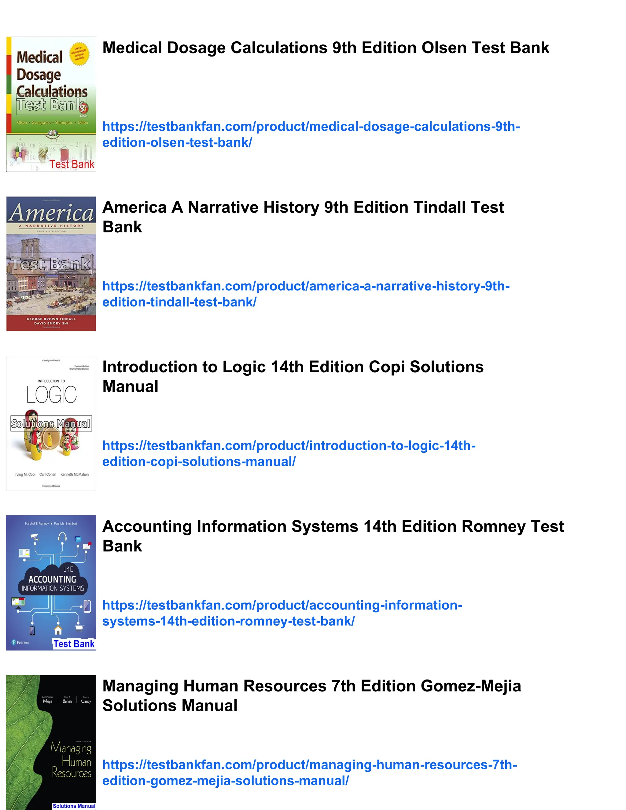 Medical Dosage Calculations 9th Edition Olsen Test Bank
https://testbankfan.com/product/medical-dosage-calculations-9th-
edition-olsen-test-bank/
America A Narrative History 9th Edition Tindall Test
Bank
https://testbankfan.com/product/america-a-narrative-history-9th-
edition-tindall-test-bank/
Introduction to Logic 14th Edition Copi Solutions
Manual
https://testbankfan.com/product/introduction-to-logic-14th-
edition-copi-solutions-manual/
Accounting Information Systems 14th Edition Romney Test
Bank
https://testbankfan.com/product/accounting-information-
systems-14th-edition-romney-test-bank/
Managing Human Resources 7th Edition Gomez-Mejia
Solutions Manual
https://testbankfan.com/product/managing-human-resources-7th-
edition-gomez-mejia-solutions-manual/
 