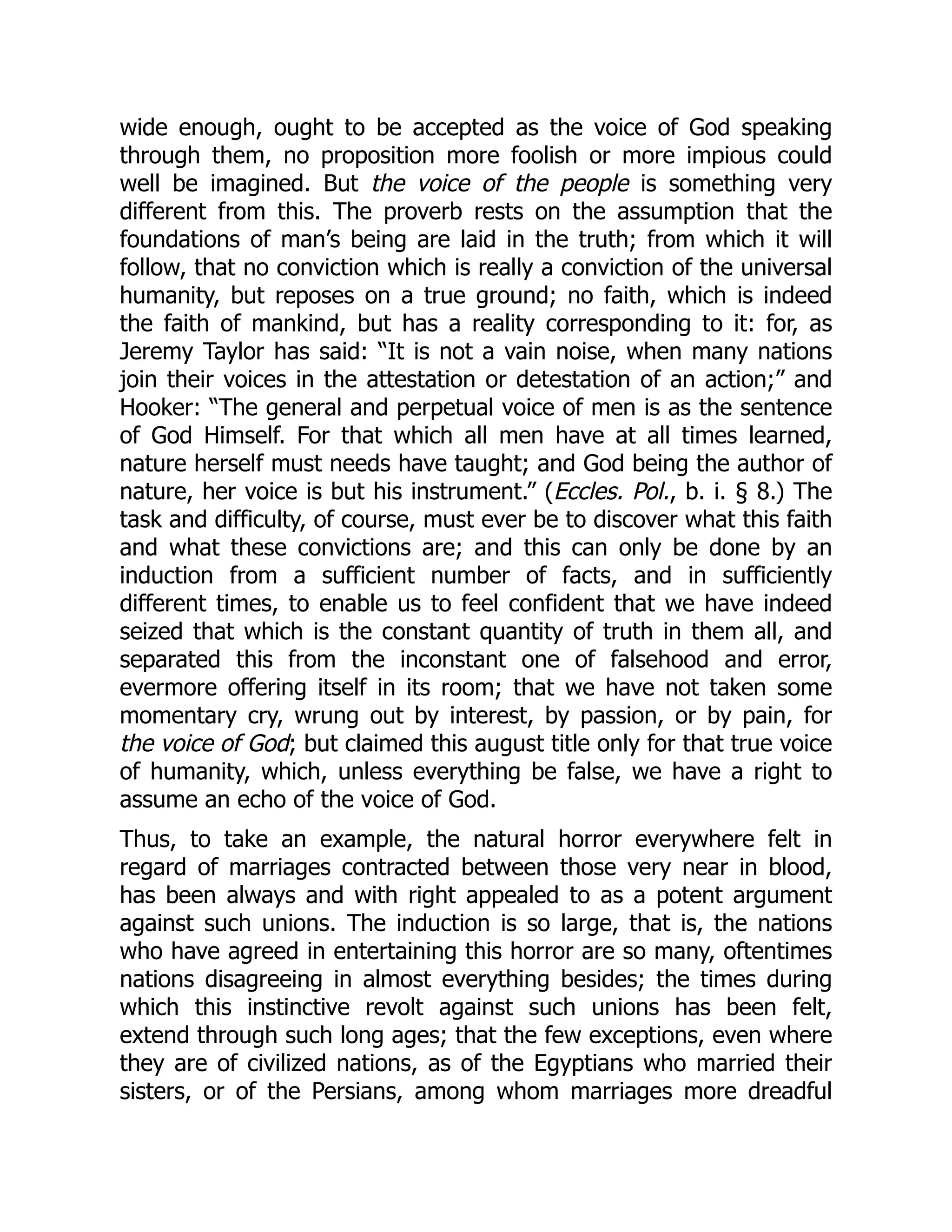 wide enough, ought to be accepted as the voice of God speaking
through them, no proposition more foolish or more impious could
well be imagined. But the voice of the people is something very
different from this. The proverb rests on the assumption that the
foundations of man’s being are laid in the truth; from which it will
follow, that no conviction which is really a conviction of the universal
humanity, but reposes on a true ground; no faith, which is indeed
the faith of mankind, but has a reality corresponding to it: for, as
Jeremy Taylor has said: “It is not a vain noise, when many nations
join their voices in the attestation or detestation of an action;” and
Hooker: “The general and perpetual voice of men is as the sentence
of God Himself. For that which all men have at all times learned,
nature herself must needs have taught; and God being the author of
nature, her voice is but his instrument.” (Eccles. Pol., b. i. § 8.) The
task and difficulty, of course, must ever be to discover what this faith
and what these convictions are; and this can only be done by an
induction from a sufficient number of facts, and in sufficiently
different times, to enable us to feel confident that we have indeed
seized that which is the constant quantity of truth in them all, and
separated this from the inconstant one of falsehood and error,
evermore offering itself in its room; that we have not taken some
momentary cry, wrung out by interest, by passion, or by pain, for
the voice of God; but claimed this august title only for that true voice
of humanity, which, unless everything be false, we have a right to
assume an echo of the voice of God.
Thus, to take an example, the natural horror everywhere felt in
regard of marriages contracted between those very near in blood,
has been always and with right appealed to as a potent argument
against such unions. The induction is so large, that is, the nations
who have agreed in entertaining this horror are so many, oftentimes
nations disagreeing in almost everything besides; the times during
which this instinctive revolt against such unions has been felt,
extend through such long ages; that the few exceptions, even where
they are of civilized nations, as of the Egyptians who married their
sisters, or of the Persians, among whom marriages more dreadful
 