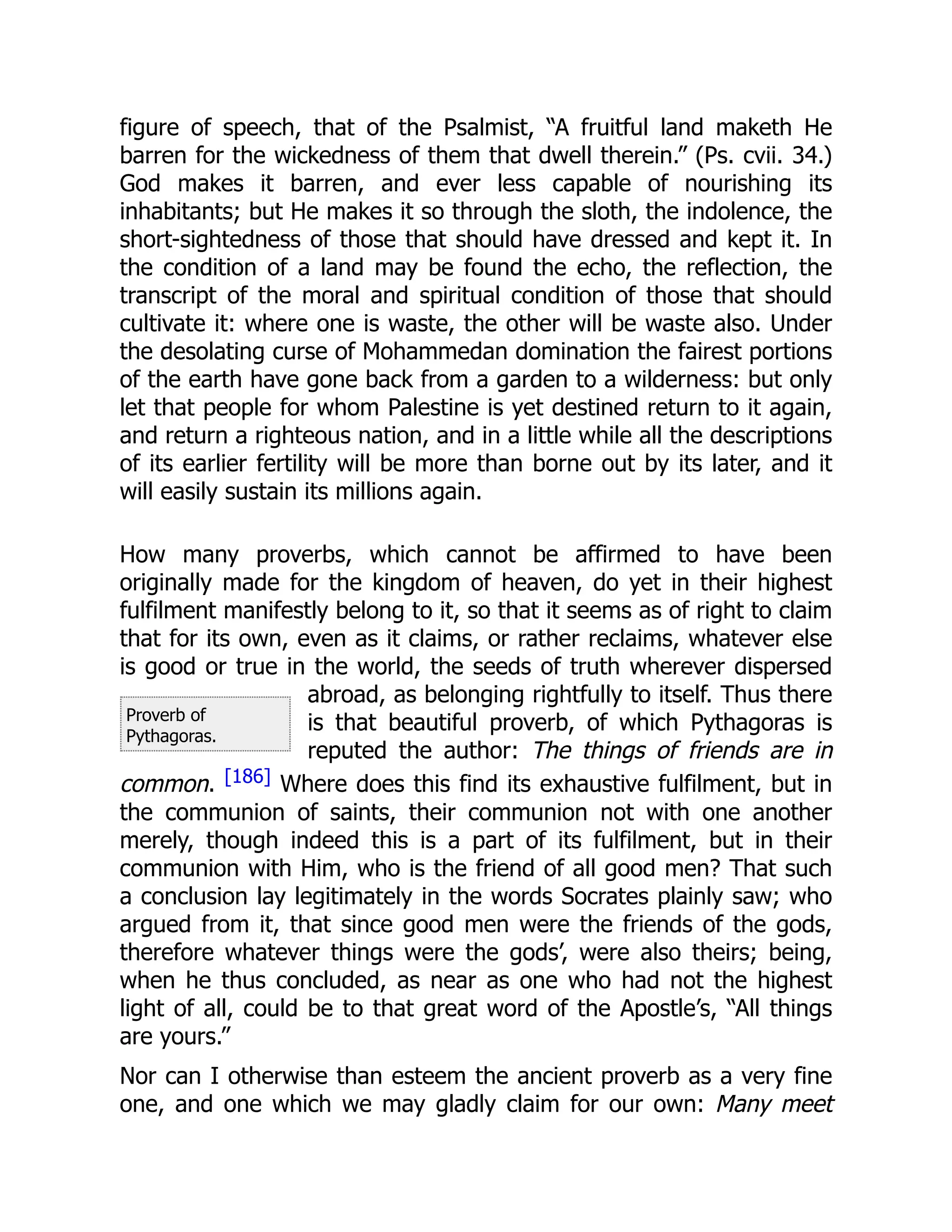 Proverb of
Pythagoras.
figure of speech, that of the Psalmist, “A fruitful land maketh He
barren for the wickedness of them that dwell therein.” (Ps. cvii. 34.)
God makes it barren, and ever less capable of nourishing its
inhabitants; but He makes it so through the sloth, the indolence, the
short-sightedness of those that should have dressed and kept it. In
the condition of a land may be found the echo, the reflection, the
transcript of the moral and spiritual condition of those that should
cultivate it: where one is waste, the other will be waste also. Under
the desolating curse of Mohammedan domination the fairest portions
of the earth have gone back from a garden to a wilderness: but only
let that people for whom Palestine is yet destined return to it again,
and return a righteous nation, and in a little while all the descriptions
of its earlier fertility will be more than borne out by its later, and it
will easily sustain its millions again.
How many proverbs, which cannot be affirmed to have been
originally made for the kingdom of heaven, do yet in their highest
fulfilment manifestly belong to it, so that it seems as of right to claim
that for its own, even as it claims, or rather reclaims, whatever else
is good or true in the world, the seeds of truth wherever dispersed
abroad, as belonging rightfully to itself. Thus there
is that beautiful proverb, of which Pythagoras is
reputed the author: The things of friends are in
common. [186] Where does this find its exhaustive fulfilment, but in
the communion of saints, their communion not with one another
merely, though indeed this is a part of its fulfilment, but in their
communion with Him, who is the friend of all good men? That such
a conclusion lay legitimately in the words Socrates plainly saw; who
argued from it, that since good men were the friends of the gods,
therefore whatever things were the gods’, were also theirs; being,
when he thus concluded, as near as one who had not the highest
light of all, could be to that great word of the Apostle’s, “All things
are yours.”
Nor can I otherwise than esteem the ancient proverb as a very fine
one, and one which we may gladly claim for our own: Many meet
 