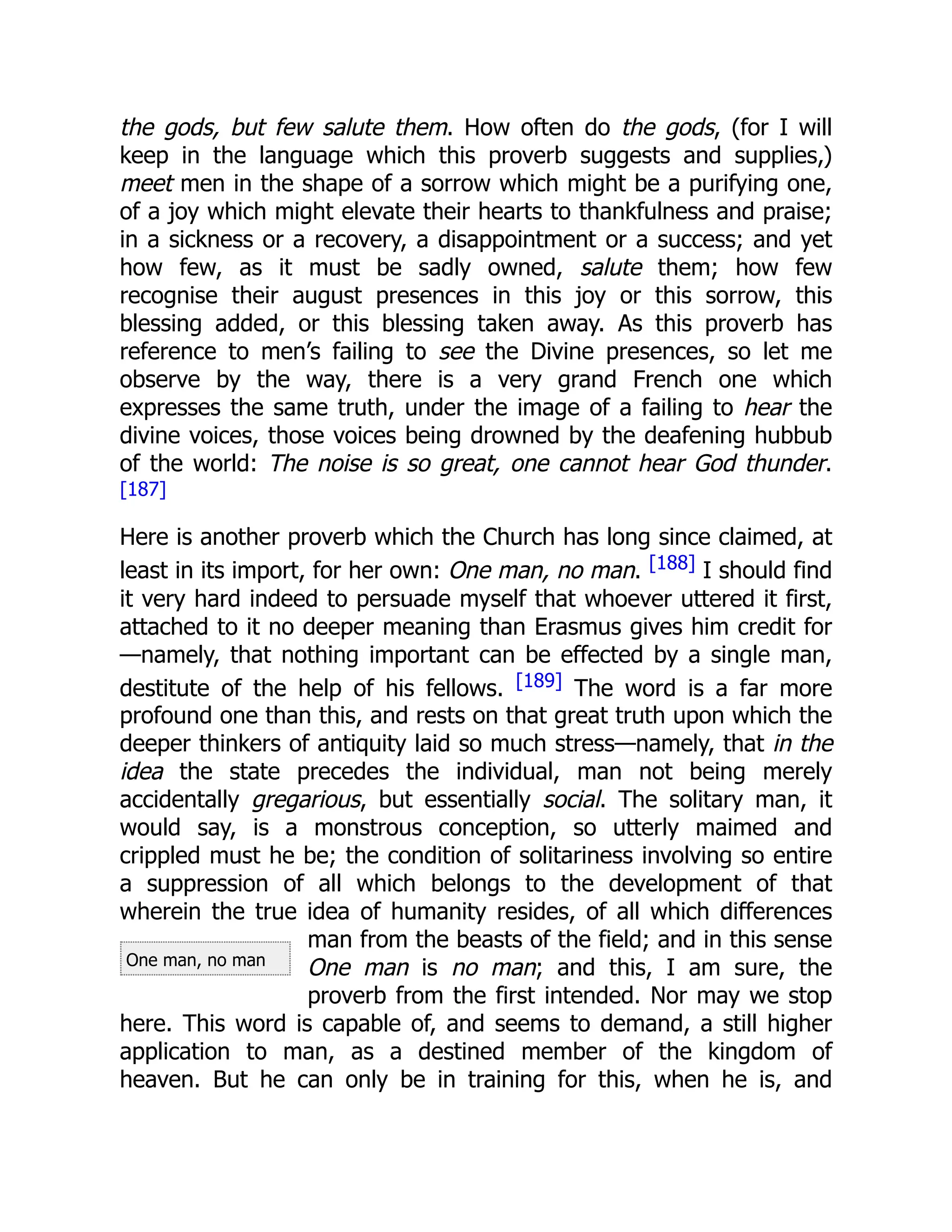 One man, no man
the gods, but few salute them. How often do the gods, (for I will
keep in the language which this proverb suggests and supplies,)
meet men in the shape of a sorrow which might be a purifying one,
of a joy which might elevate their hearts to thankfulness and praise;
in a sickness or a recovery, a disappointment or a success; and yet
how few, as it must be sadly owned, salute them; how few
recognise their august presences in this joy or this sorrow, this
blessing added, or this blessing taken away. As this proverb has
reference to men’s failing to see the Divine presences, so let me
observe by the way, there is a very grand French one which
expresses the same truth, under the image of a failing to hear the
divine voices, those voices being drowned by the deafening hubbub
of the world: The noise is so great, one cannot hear God thunder.
[187]
Here is another proverb which the Church has long since claimed, at
least in its import, for her own: One man, no man. [188] I should find
it very hard indeed to persuade myself that whoever uttered it first,
attached to it no deeper meaning than Erasmus gives him credit for
—namely, that nothing important can be effected by a single man,
destitute of the help of his fellows. [189] The word is a far more
profound one than this, and rests on that great truth upon which the
deeper thinkers of antiquity laid so much stress—namely, that in the
idea the state precedes the individual, man not being merely
accidentally gregarious, but essentially social. The solitary man, it
would say, is a monstrous conception, so utterly maimed and
crippled must he be; the condition of solitariness involving so entire
a suppression of all which belongs to the development of that
wherein the true idea of humanity resides, of all which differences
man from the beasts of the field; and in this sense
One man is no man; and this, I am sure, the
proverb from the first intended. Nor may we stop
here. This word is capable of, and seems to demand, a still higher
application to man, as a destined member of the kingdom of
heaven. But he can only be in training for this, when he is, and
 