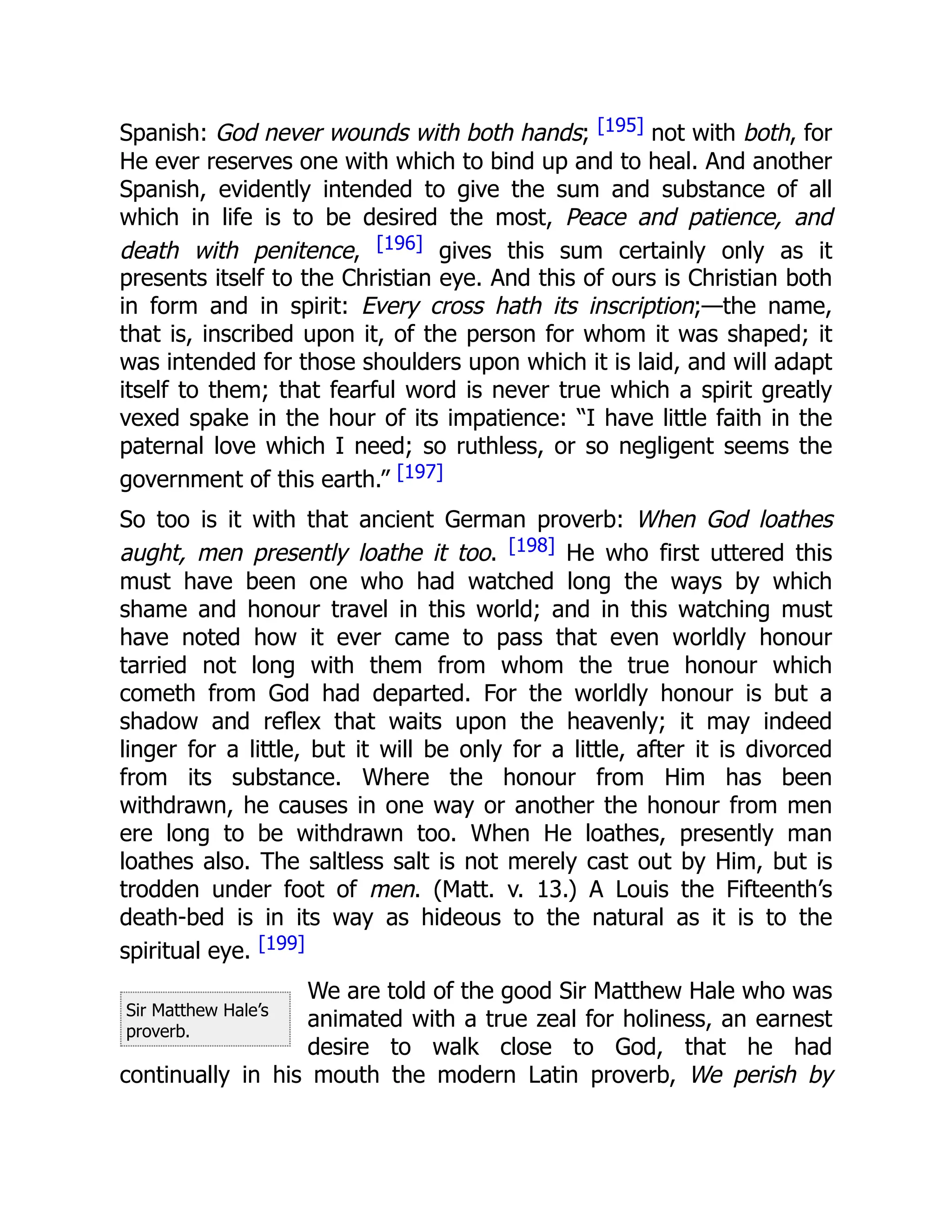 Sir Matthew Hale’s
proverb.
Spanish: God never wounds with both hands; [195] not with both, for
He ever reserves one with which to bind up and to heal. And another
Spanish, evidently intended to give the sum and substance of all
which in life is to be desired the most, Peace and patience, and
death with penitence, [196] gives this sum certainly only as it
presents itself to the Christian eye. And this of ours is Christian both
in form and in spirit: Every cross hath its inscription;—the name,
that is, inscribed upon it, of the person for whom it was shaped; it
was intended for those shoulders upon which it is laid, and will adapt
itself to them; that fearful word is never true which a spirit greatly
vexed spake in the hour of its impatience: “I have little faith in the
paternal love which I need; so ruthless, or so negligent seems the
government of this earth.” [197]
So too is it with that ancient German proverb: When God loathes
aught, men presently loathe it too. [198] He who first uttered this
must have been one who had watched long the ways by which
shame and honour travel in this world; and in this watching must
have noted how it ever came to pass that even worldly honour
tarried not long with them from whom the true honour which
cometh from God had departed. For the worldly honour is but a
shadow and reflex that waits upon the heavenly; it may indeed
linger for a little, but it will be only for a little, after it is divorced
from its substance. Where the honour from Him has been
withdrawn, he causes in one way or another the honour from men
ere long to be withdrawn too. When He loathes, presently man
loathes also. The saltless salt is not merely cast out by Him, but is
trodden under foot of men. (Matt. v. 13.) A Louis the Fifteenth’s
death-bed is in its way as hideous to the natural as it is to the
spiritual eye. [199]
We are told of the good Sir Matthew Hale who was
animated with a true zeal for holiness, an earnest
desire to walk close to God, that he had
continually in his mouth the modern Latin proverb, We perish by
 