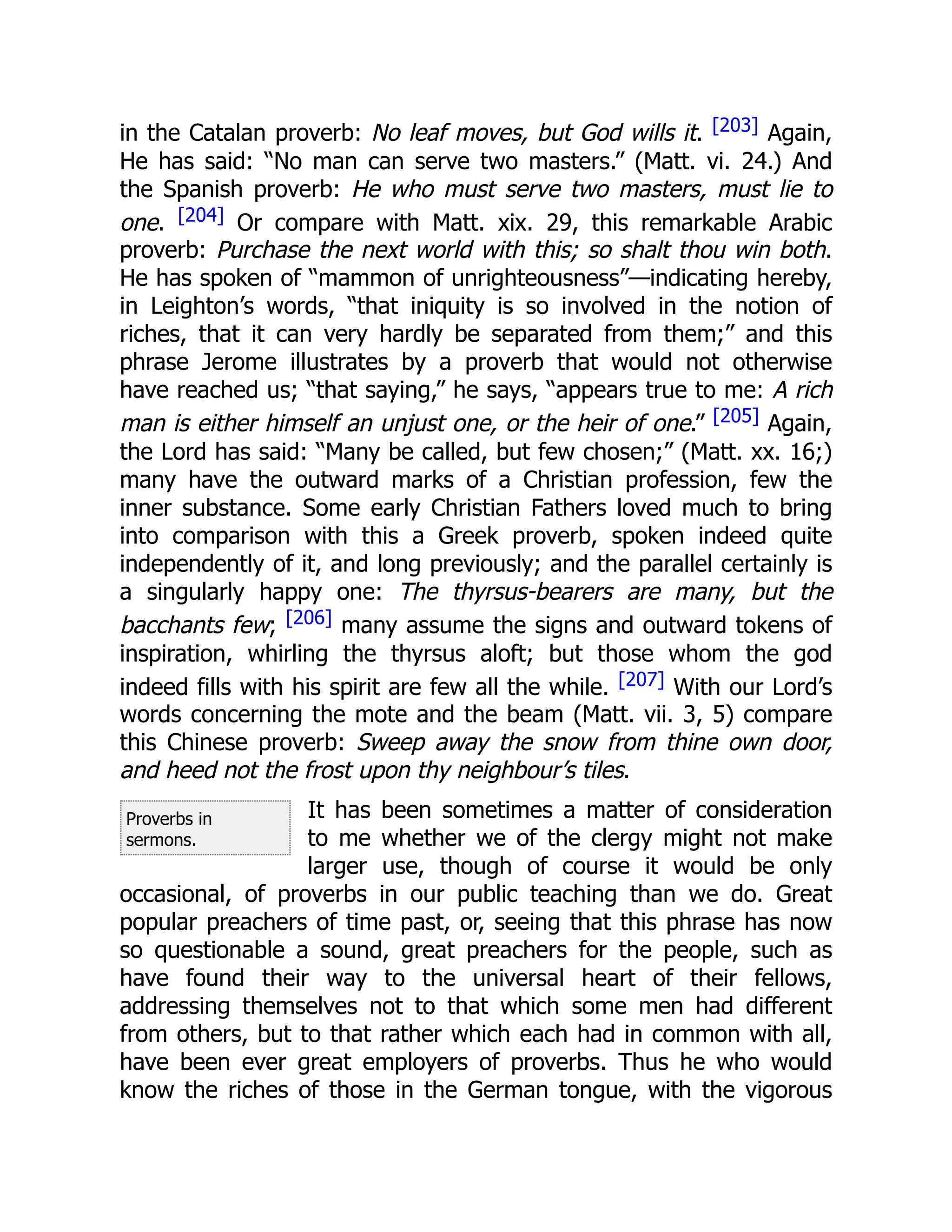 Proverbs in
sermons.
in the Catalan proverb: No leaf moves, but God wills it. [203] Again,
He has said: “No man can serve two masters.” (Matt. vi. 24.) And
the Spanish proverb: He who must serve two masters, must lie to
one. [204] Or compare with Matt. xix. 29, this remarkable Arabic
proverb: Purchase the next world with this; so shalt thou win both.
He has spoken of “mammon of unrighteousness”—indicating hereby,
in Leighton’s words, “that iniquity is so involved in the notion of
riches, that it can very hardly be separated from them;” and this
phrase Jerome illustrates by a proverb that would not otherwise
have reached us; “that saying,” he says, “appears true to me: A rich
man is either himself an unjust one, or the heir of one.” [205] Again,
the Lord has said: “Many be called, but few chosen;” (Matt. xx. 16;)
many have the outward marks of a Christian profession, few the
inner substance. Some early Christian Fathers loved much to bring
into comparison with this a Greek proverb, spoken indeed quite
independently of it, and long previously; and the parallel certainly is
a singularly happy one: The thyrsus-bearers are many, but the
bacchants few; [206] many assume the signs and outward tokens of
inspiration, whirling the thyrsus aloft; but those whom the god
indeed fills with his spirit are few all the while. [207] With our Lord’s
words concerning the mote and the beam (Matt. vii. 3, 5) compare
this Chinese proverb: Sweep away the snow from thine own door,
and heed not the frost upon thy neighbour’s tiles.
It has been sometimes a matter of consideration
to me whether we of the clergy might not make
larger use, though of course it would be only
occasional, of proverbs in our public teaching than we do. Great
popular preachers of time past, or, seeing that this phrase has now
so questionable a sound, great preachers for the people, such as
have found their way to the universal heart of their fellows,
addressing themselves not to that which some men had different
from others, but to that rather which each had in common with all,
have been ever great employers of proverbs. Thus he who would
know the riches of those in the German tongue, with the vigorous
 