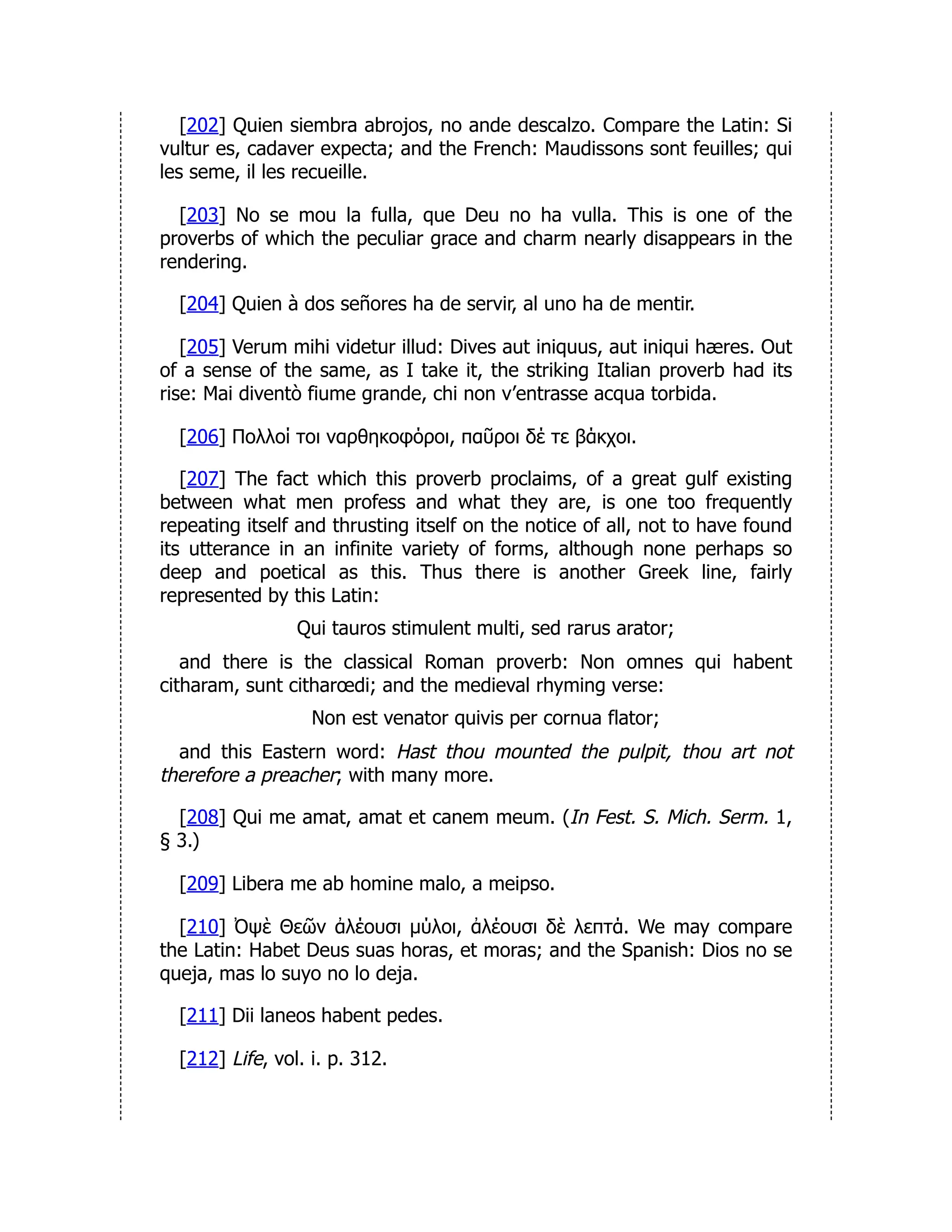 [202] Quien siembra abrojos, no ande descalzo. Compare the Latin: Si
vultur es, cadaver expecta; and the French: Maudissons sont feuilles; qui
les seme, il les recueille.
[203] No se mou la fulla, que Deu no ha vulla. This is one of the
proverbs of which the peculiar grace and charm nearly disappears in the
rendering.
[204] Quien à dos señores ha de servir, al uno ha de mentir.
[205] Verum mihi videtur illud: Dives aut iniquus, aut iniqui hæres. Out
of a sense of the same, as I take it, the striking Italian proverb had its
rise: Mai diventò fiume grande, chi non v’entrasse acqua torbida.
[206] Πολλοί τοι ναρθηκοφόροι, παῦροι δέ τε βάκχοι.
[207] The fact which this proverb proclaims, of a great gulf existing
between what men profess and what they are, is one too frequently
repeating itself and thrusting itself on the notice of all, not to have found
its utterance in an infinite variety of forms, although none perhaps so
deep and poetical as this. Thus there is another Greek line, fairly
represented by this Latin:
Qui tauros stimulent multi, sed rarus arator;
and there is the classical Roman proverb: Non omnes qui habent
citharam, sunt citharœdi; and the medieval rhyming verse:
Non est venator quivis per cornua flator;
and this Eastern word: Hast thou mounted the pulpit, thou art not
therefore a preacher; with many more.
[208] Qui me amat, amat et canem meum. (In Fest. S. Mich. Serm. 1,
§ 3.)
[209] Libera me ab homine malo, a meipso.
[210] Ὀψὲ Θεῶν ἀλέουσι μύλοι, ἀλέουσι δὲ λεπτά. We may compare
the Latin: Habet Deus suas horas, et moras; and the Spanish: Dios no se
queja, mas lo suyo no lo deja.
[211] Dii laneos habent pedes.
[212] Life, vol. i. p. 312.
 