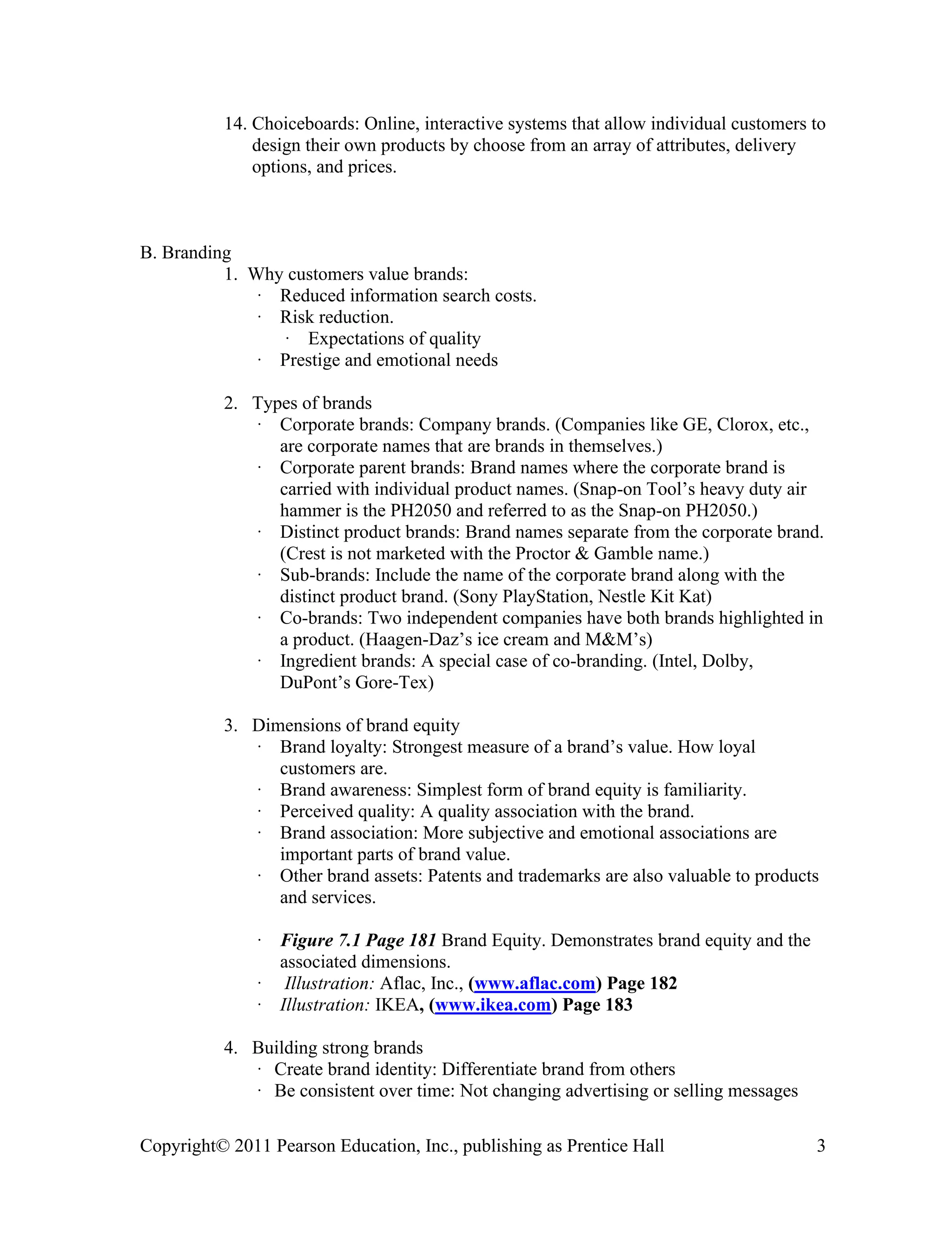 Copyright© 2011 Pearson Education, Inc., publishing as Prentice Hall 3
14. Choiceboards: Online, interactive systems that allow individual customers to
design their own products by choose from an array of attributes, delivery
options, and prices.
B. Branding
1. Why customers value brands:
· Reduced information search costs.
· Risk reduction.
· Expectations of quality
· Prestige and emotional needs
2. Types of brands
· Corporate brands: Company brands. (Companies like GE, Clorox, etc.,
are corporate names that are brands in themselves.)
· Corporate parent brands: Brand names where the corporate brand is
carried with individual product names. (Snap-on Tool’s heavy duty air
hammer is the PH2050 and referred to as the Snap-on PH2050.)
· Distinct product brands: Brand names separate from the corporate brand.
(Crest is not marketed with the Proctor & Gamble name.)
· Sub-brands: Include the name of the corporate brand along with the
distinct product brand. (Sony PlayStation, Nestle Kit Kat)
· Co-brands: Two independent companies have both brands highlighted in
a product. (Haagen-Daz’s ice cream and M&M’s)
· Ingredient brands: A special case of co-branding. (Intel, Dolby,
DuPont’s Gore-Tex)
3. Dimensions of brand equity
· Brand loyalty: Strongest measure of a brand’s value. How loyal
customers are.
· Brand awareness: Simplest form of brand equity is familiarity.
· Perceived quality: A quality association with the brand.
· Brand association: More subjective and emotional associations are
important parts of brand value.
· Other brand assets: Patents and trademarks are also valuable to products
and services.
· Figure 7.1 Page 181 Brand Equity. Demonstrates brand equity and the
associated dimensions.
· Illustration: Aflac, Inc., (www.aflac.com) Page 182
· Illustration: IKEA, (www.ikea.com) Page 183
4. Building strong brands
· Create brand identity: Differentiate brand from others
· Be consistent over time: Not changing advertising or selling messages
 