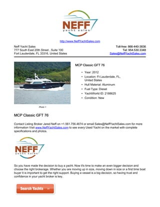 http://www.NeffYachtSales.com
Neff Yacht Sales                                                              Toll-free: 866-440-3836
777 South East 20th Street , Suite 100                                               Tel: 954.530.3348
Fort Lauderdale, FL 33316, United States                                  Sales@NeffYachtSales.com



                                               MCP Classic GFT 76

                                                    • Year: 2012
                                                    • Location: Ft Lauderdale, FL,
                                                      United States
                                                    • Hull Material: Aluminum
                                                    • Fuel Type: Diesel
                                                    • YachtWorld ID: 2188625
                                                    • Condition: New


                   Photo 1


MCP Classic GFT 76

Contact Listing Broker Jared Neff on +1.561.756.4674 or email Sales@NeffYachtSales.com for more
information Visit www.NeffYachtSales.com to see every Used Yacht on the market with complete
specifications and photos.




So you have made the decision to buy a yacht. Now it's time to make an even bigger decision and
choose the right brokerage. Whether you are moving up in size, moving down in size or a first time boat
buyer it is important to get the right support. Buying a vessel is a big decision, so having trust and
confidence in your yacht broker is key.
 