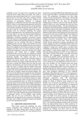 International Journal of Research in Advent Technology, Vol.7, No.6, June 2019
E-ISSN: 2321-9637
Available online at www.ijrat.org
112
doi: 10.32622/ijrat.76201930
availability at the river basin level in Seonath river basin
using the SWAT model (Mani et.al 2018). The runoff is
generated using meteorological data for 35 years using the
observed flow at the basin outlet. Poor correlation existed
between the observed and modelled flow. Different soil
parameters in agricultural conditions in ungauged
watersheds are estimated by Soil and water assessment tool
(SWAT) which is a distributed model physically and GIUH
(Irshada et.al 2016). The watershed process can be simulated
using sub-daily rainfall by the new provision in SWAT. And
this can be used for event modelling, though the model is
generally meant for continuous modelling. The surface
runoff for ungauged basins can be predicted by using GIUH.
From this study, it was also seen that the GIUH method are
marginally better than that from the SWAT model. For
hydrological modelling, geographic information systems
(GIS) offer many new methodologies land one among them is
conceptual rainfall-runoff modelling (Schumann et.al 2000).
Components can be combined and used in hydrologic
modelling namely, between surface return and flow, flow and
filtration. Temperature and rainfall time series trend analysis
along with variability for the Woleka sub-basin was studied.
(Amogne et.al 2018). This was used to find the change in
rainfall and temperature using data obtained from global
precipitation and climate such as gridded monthly
precipitation data. It was seen that the variability in rainfall
was increasing with the drought pattern and rainfall was also
decreasing annually. The analysis was done in the
hydrological subbasins in western Iran to find the averages in
monthly and annual rainfall using time series method.
(Mahsa et.al 2016). The changes in the hydrologic time series
data such as rainfall and climatic data were used for trend
analysis in the Kelantan river basin (Asmat et.al 2016). This
study was done to spatially map the rainfall trend using
results obtained from mann-kendall test and to quantify the
changes in the trend of rainfall with the help of statistical tests
on the basis of monthly, annual and seasonal changes. The
IDF curve for the different return periods has been developed
by Gumbel distribution Type I method. It is showed that as
the duration increases, the rainfall intensity decreases.A good
fitness is observed from the probability analysis by linear
method and the regression values vary from 0.7422 to 0.753
for various return periods (Anie et. al. 2018). The rainfall data
in the past can be used to analyse the variability of rainfall in
Peninsular Malaysia for the years 1948 to 2002 (Mohmadisa
2012). The major factor used was the seasonal changes which
play an important role in the water yield. The decline in the
annual rainfall yield also led to the lowering of the water table
in some parts of Saharanpur district of Uttar Pradesh (Kumar
et.al 2012). This study examines the general rainfall pattern
in Saharanpur district of Uttar Pradesh, using monthly
rainfall data for 30 years (1982-2011). This has an
implication in the digging of wells, construction of boreholes,
and other water resource development projects that depend
on water from groundwater sources.
IV. GROUNDWATER ESTIMATION
With remote sensing and modelling, the water
balance components were computed to obtain the net
recharge in the hakra branch canal system of Pakistan
(Jehanzeb et.al 2016). Using SWAT it was calibrated for the
period of two years from 2006-08 and validated for the period
of two years from 2009-11 and both of these obtained good
results. The groundwater investigation was done using
various tests like step-drawdown, well logs etc. with the help
of hydrogeochemical data in the west of Qena area, Egypt
(Fathy et.al 2018). This was done to characterize
hydrogeological conditions and was found that the specific
capacity values were varied indicating the wells have been
designed and developed properly. The spatial distribution of
groundwater can be done using the recharge rates through the
rain falling in the far-north region of Cameroon (Ambe et.al
2016). A groundwater recharge modelling was done using
GROWA which showed a good agreement with existing rates
of assessments in the areas of study. Based on the relations of
hydrologic and meteorological variables, the historical
groundwater levels were accessed in the U.S. glacial aquifer.
(Dudley et.al.2018) Groundwater levels were modelled
according to the data in most areas. From the historical
rainfall records groundwater recharge quantification and
salinity mapping was done in the Ramsar-listed Verlorenvlei
catchment, South Africa (Eilers et.al 2017). The results were
compared to longer-term rainfall values to predict future
availability in groundwater. For estimating the specific yield
and recharge, a water balance model was in data-scarce
hard-rock regions (Deepesh et.al 2015). A new method was
used which combines both double water-table fluctuation
technique and geographical information system for
estimating the specific yield and distributed recharge. By
means of hydrogeological data, this study was used to
identify those locations where aquifer storage and recovery
can be carried out in Texas (Benjamin et.al 2017). This is a
state were droughts are very frequent along with storms
which are due to high evaporation rates. To find the
feasibility in implementing ASR system many indexes were
mapped using GIS like hydraulic gradient, well density etc.
The spatial distribution of groundwater potential zones was
done using geological exploration in Juye Coalfield,
Shangdong, China (Huiyong et.al 2017). Various parameters
like fault length density, frequency, variation coefficient etc.
were used for computation of geological, tectonic and
lithological composition index. The hydrodynamic
simulation was performed to compute the water surface
profiles for floods of different return periods of lower
Ambika river of Navsari city (Darshan et.al 2017). The
objective of the study is to find the stability of a segment of
lower Ambica river basin by computing its storage in
response to discharge (flood magnitude) and slope. The mean
annual recharge can be computed using mean annual
precipitation by means of empirical equations the ratio of in
semi-arid basins (Hoori et.al 2016). The ratio of winter vs.
summer recharge can be obtained from isotopic data in the
upper San Pedro river basin, Arizona. A multi-criteria
decision analysis was used in ArcGIS to find suitable areas to
use the ASR technology to reduce flooding and improve the
accessibility to water during the dry season (Benjamin et.al
2017). The artificial groundwater storage system in northern
Ghana has high potential based on other conditions. To
estimate the hydraulic conductivity from the Waxman-Smits
model many parameters were used like porosity, hydraulic
properties etc. (George et.al 2017). This can be used
economically from surface resistivity data in many locations
 