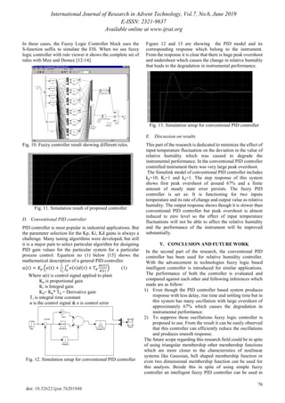 International Journal of Research in Advent Technology, Vol.7, No.6, June 2019
E-ISSN: 2321-9637
Available online at www.ijrat.org
76
doi: 10.32622/ijrat.76201948
In these cases, the Fuzzy Logic Controller block uses the
S-function suffix to simulate the FIS. When we use fuzzy
logic controller with rule viewer it shows the complete set of
rules with Mux and Demux [12-14].
Fig. 10. Fuzzy controller result showing different rules.
Fig. 11. Simulation result of proposed controller
D. Conventional PID controller
PID controller is most popular in industrial applications. But
the parameter selection for the Kp, Ki, Kd gains is always a
challenge. Many tuning algorithms were developed, but still
it is a major pain to select particular algorithm for designing
PID gain values for the particular system for a particular
process control. Equation no (1) below [15] shows the
mathematical description of a general PID controller
( ) ( ( ) ∫ ( ) ( )
( )
( )
) (1)
Where u(t) is control signal applied to plant
Kp is proportional gain
Ki is Integral gain
Kd= Kp* Td = Derivative gain
Ti is integral time constant
u is the control signal & e is control error
Fig. 12. Simulation setup for conventional PID controller
Figure 12 and 13 are showing the PID model and its
corresponding response which belong to the instrument.
From the response it is clear that there is huge peak overshoot
and undershoot which causes the change in relative humidity
that leads to the degradation in instrumental performance.
Fig. 13. Simulation setup for conventional PID controller
E. Discussion on results
This part of the research is dedicated to minimize the effect of
input temperature fluctuation on the deviation in the value of
relative humidity which was caused to degrade the
instrumental performance. In the conventional PID controller
controlled instrument there was very large peak overshoot.
The Simulink model of conventional PID controller includes
kp=10, Ki=1 and kd=1. The step response of this system
shows first peak overshoot of around 67% and a finite
amount of steady state error persists. The fuzzy PID
controller is set as: It is functioning for two inputs
temperature and its rate of change and output value as relative
humidity. The output response shows though it is slower than
conventional PID controller but peak overshoot is almost
reduced to zero level so the effect of input temperature
fluctuations will not be able to affect the relative humidity
and the performance of the instrument will be improved
substantially.
V. CONCLUSION AND FUTURE WORK
In the second part of the research, the conventional PID
controller has been used for relative humidity controller.
With the advancement in technologies fuzzy logic based
intelligent controller is introduced for similar applications.
The performance of both the controller is evaluated and
compared against each other and following inferences which
made are as follow:
1) Even though the PID controller based system produces
response with less delay, rise time and settling time but in
this system has many oscillation with large overshoot of
approximately 67% which causes the degradation in
instrumental performance.
2) To suppress these oscillations fuzzy logic controller is
proposed to use. From the result it can be easily observed
that this controller can efficiently reduce the oscillations
and produces smooth response.
The future scope regarding this research field could be in spite
of using triangular membership other membership functions
which are more closer to the characteristics of nonlinear
systems like Gaussian, bell shaped membership function or
even two dimensional membership function can be used for
this analysis. Beside this in spite of using simple fuzzy
controller an intelligent fuzzy PID controller can be used in
 