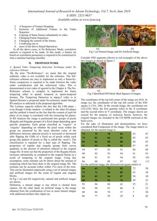 International Journal of Research in Advent Technology, Vol.7, No.6, June 2019
E-ISSN: 2321-9637
Available online at www.ijrat.org
79
doi: 10.32622/ijrat.76201950
2. A Sequence of Frames Dropping
3. Inclusion of Additional Frames in the Video
Sequence.
4. Copying of Same frames redundantly in video.
5. Changing Frame Sequences
6. Changing the content of the frames
7. Combining one or
8. more of the above Stated Operations
In all the above cases, in No Reference Mode, correlation
analysis is required to be made. In this mode, a feature set
based on correlation parameters is required to be constructed to
train a machine learning classifier.
II. PROPOSED WORK
A. Spatial Video Tempering Detection Technique under No
reference Scheme:
By the term “No-Reference”, we mean that the original
authentic video is not available for the reference. The full-
reference schemes are easy to implement as only a frame-by-
frame comparison is required to be made between the video
under consideration and the referenced video. This is
demonstrated in test video of squirrel in the Chapter 4. The No-
Reference scheme is complex to implement for frame
tempering either in spatial, temporal or spatio-temporal
domain. The Tempering Detection in mpeg-2 video is in
Spatial Domain is proposed under No-reference model through
RS analysis as indicated in the proposed algorithm.
The Lossless capacity reflects the fact that the LSB plane –
even though it looks random– is related to the other bit planes
and the method is based on the fact that the content of each bit
plane of an image is correlated with the remaining bit planes.
In RS Analysis the image is partitioned into groups of pixels
(Regular and Singular groups) of a fixed shape depending upon
specific properties. Each group classified as „regular‟ or
„singular‟ depending on whether the pixel noise within the
group (as measured by the mean absolute value of the
differences between adjacent pixels) is increased or decreased
after flipping the LSBs of a fixed set of pixels within each
group (the pattern of pixels to flip is called the „mask‟). The
classification is repeated for a dual type of flipping. The
proportion of regular and singular groups form curves
quadratic in the amount of alteration induced in the original
image file. It turns out that the proportion of the Regular blocks
increases substantially as compared to the singular blocks as a
result of tempering in the original image. Using this
assumption, some estimate can be drawn about the amount of
tempering which has been done in the original image file. The
estimate can be accurate (often within 1%) most of the time.
This can be illustrated empirically using a set of natural images
and artificial images for the count of regular and singular
blocks.
In Fig 1 (a) and (b) respectively, natural and artificial images
are shown.
Definition, a natural image is one which is clicked from
camera. On the other hand, an artificial image is the image
obtained from the combination of two or more natural images
with additional artifacts like clipart etc.
(a) (b)
Fig 1 (a) Natural Image and (b) Artificial Image
Consider 8X8 segments (shown in red rectangle) of the above
two images as shown in figure 2
(a) (b)
Fig 2 Identified 8X8 block (Red Square) of images
The coordinates of the top left corner of the image are (0,0). In
image (a), the coordinates of the top left corner of the 8X8
square is (316, 246). In the second image, the coordinates are
(125,210). Here, the first quantity refers to the X coordinate
and the second refers to Y coordinate. The images shown are
resized for the purpose of inclusion herein; however, the
original images are included in the CD ROM enclosed at the
back-cover.
For the sake of illustration and demonstration, we have
considered Red Component of the image. The image matrix so
obtained, for the natural image is:
74 75 78 84 83 87
79 81 84 85 82 83
85 86 88 88 84 83
91 93 90 92 87 85
94 97 92 92 88 88
89 92 93 94 91 93
88 91 91 94 95 101
86 88 88 97 102 111
For the artificial image, the aforesaid red square matrix is:
66 63 73 82 72 50
75 71 86 85 63 34
82 83 96 87 58 30
88 90 92 76 49 25
92 96 88 62 25 21
94 94 81 46 9 23
88 86 70 37 7 30
86 77 59 29 8 42
 