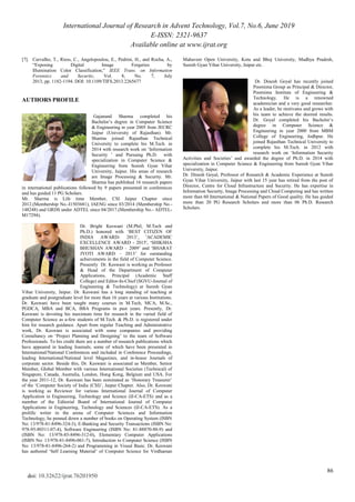 International Journal of Research in Advent Technology, Vol.7, No.6, June 2019
E-ISSN: 2321-9637
Available online at www.ijrat.org
86
doi: 10.32622/ijrat.76201950
[7]. Carvalho, T., Riess, C., Angelopoulou, E., Pedrini, H., and Rocha, A.,
“Exposing Digital Image Forgeries by
Illumination Color Classification,” IEEE Trans. on Information
Forensics and Security, Vol. 8, No. 7, July
2013, pp. 1182-1194. DOI: 10.1109/TIFS.2013.2265677
AUTHORS PROFILE
Gajanand Sharma completed his
Bachelor‟s degree in Computer Science
& Engineering in year 2005 from JECRC
Jaipur (University of Rajasthan). Mr.
Sharma joined Rajasthan Technical
University to complete his M.Tech. in
2014 with research work on „Information
Security ‟ and Pursuing Ph.D. with
specialization in Computer Science &
Engineering from Suresh Gyan Vihar
University, Jaipur. His areas of research
are Image Processing & Security. Mr.
Sharma has published 16 research papers
in international publications followed by 9 papers presented in conferences
and has guided 11 PG Scholars.
Mr. Sharma is Life time Member, CSI Jaipur Chapter since
2012.(Membership No.-I1503681), IAENG since 03/2014 (Membership No.-
148248) and GRDS under ADTEL since 04/2017.(Membership No.- ADTEL-
M17294).
Dr. Bright Keswani (M.Phil, M.Tech and
Ph.D.) honored with „BEST CITIZEN OF
INDIA AWARD- 2013‟, 'ACADEMIC
EXCELLENCE AWARD - 2015', „SHIKSHA
BHUSHAN AWARD – 2009‟ and „BHARAT
JYOTI AWARD – 2013‟ for outstanding
achievements in the field of Computer Science.
Presently Dr. Keswani is working as Professor
& Head of the Department of Computer
Applications, Principal (Academic Staff
College) and Editor-In-Chief (SGVU-Journal of
Engineering & Technology) at Suresh Gyan
Vihar University, Jaipur. Dr. Keswani has a long standing of teaching at
graduate and postgraduate level for more than 16 years at various Institutions.
Dr. Keswani have been taught many courses in M.Tech, MCA, M.Sc.,
PGDCA, MBA and BCA, BBA Programs in past years. Presently, Dr.
Keswani is devoting his maximum time for research in the varied field of
Computer Science as a-few students of M.Tech. & Ph.D. is registered under
him for research guidance. Apart from regular Teaching and Administrative
work, Dr. Keswani is associated with some companies and providing
Consultancy on „Project Planning and Designing‟ to the team of Software
Professionals. To his credit there are a number of research publications which
have appeared in leading Journals; some of which have been presented in
International/National Conferences and included in Conference Proceedings,
leading International/National level Magazines, and in-house Journals of
corporate sector. Beside this, Dr. Keswani is associated as Member, Senior
Member, Global Member with various International Societies (Technical) of
Singapore, Canada, Australia, London, Hong Kong, Belgium and USA. For
the year 2011-12, Dr. Keswani has been nominated as „Honorary Treasurer‟
of the „Computer Society of India (CSI)‟, Jaipur Chapter. Also, Dr. Keswani
is working as Reviewer for various International Journal of Computer
Application in Engineering, Technology and Science (IJ-CA-ETS) and as a
member of the Editorial Board of International Journal of Computer
Applications in Engineering, Technology and Sciences (IJ-CA-ETS). As a
prolific writer in the arena of Computer Sciences and Information
Technology, he penned down a number of books on Operating System (ISBN
No: 13/978-81-8496-324-3), E-Banking and Security Transactions (ISBN No:
978-93-80311-07-4), Software Engineering (ISBN No: 81-88870-88-9) and
(ISBN No: 13/978-85-8496-312-0), Elementary Computer Applications
(ISBN No: 13/978-81-8496-061-7), Introduction to Computer Science (ISBN
No: 13/978-81-8496-264-2) and Programming in Visual Basic. Dr. Keswani
has authored „Self Learning Material‟ of Computer Science for Virdhaman
Mahaveer Open University, Kota and Bhoj University, Madhya Pradesh,
Suresh Gyan Vihar University, Jaipur etc.
Dr. Dinesh Goyal has recently joined
Poornima Group as Principal & Director,
Poornima Institute of Engineering &
Technology. He is a renowned
academician and a very good researcher.
As a leader, he motivates and grows with
his team to achieve the desired results.
Dr. Goyal completed his Bachelor‟s
degree in Computer Science &
Engineering in year 2000 from MBM
College of Engineering, Jodhpur. He
joined Rajasthan Technical University to
complete his M.Tech. in 2012 with
research work on „Information Security
Activities and Societies‟ and awarded the degree of Ph.D. in 2014 with
specialization in Computer Science & Engineering from Suresh Gyan Vihar
University, Jaipur.
Dr. Dinesh Goyal, Professor of Research & Academic Experience at Suresh
Gyan Vihar University, Jaipur with last 15 year has retired from the post of
Director, Centre for Cloud Infrastructure and Security. He has expertise in
Information Security, Image Processing and Cloud Computing and has written
more than 60 International & National Papers of Good quality. He has guided
more than 20 PG Research Scholars and more than 06 Ph.D. Research
Scholars.
 