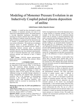International Journal of Research in Advent Technology, Vol.7, No.6, June 2019
E-ISSN: 2321-9637
Available online at www.ijrat.org
120
doi: 10.32622/ijrat.76201961
Modeling of Monomer Pressure Evolution in an
Inductively Coupled pulsed plasma deposition
of aniline
Ashish Kumar shukla, Rajendra Kumar
Abstract— A model has been developed to predict
the evolution of monomer pressure over time in an
inductively coupled plasma reactor. The model proposes
a two-step deposition mechanism: dissociation of
monomer by electron collisions fast and Ž. subsequent
slow diffusion of radicals toward the substrate. A free
radical mechanism is proposed and the dissociation rate
Ž. constant is calculated based on the best available
cross section information. The model uses an analogous
electrical circuit to predict preplasma gas flow
conditions. Based on the monomer pressure model, a
relationship between pressure prior to electrical
discharge and the corresponding plasma polymerized
acetylene deposition rate was measured experimentally.
A plot of measured deposition rate versus preplasma
monomer pressure was observed to have a relative
maximum.
Index Terms— PECVD, plasma polymerization,
plasma poly-merized acetylene film, pressure effects,
pulsed plasma.
I. INTRODUCTION
PLASMA polymerization is an important technique for
the deposition of thin polymer films. At the present
time, the continuous plasma discharge is most
commonly used in industry. Pulsed-plasma deposition,
however, offers significant advantages in terms of
improved control of the process and film structure.
Additional savings are possible through reductions in
energy consumption, raw material usage, and process
emissions. One of the challenges in pulsed-plasma
processes is the extended run time required for
producing films with significant thickness. This
problem could be overcome by maximizing the film
deposition rate.
Manuscript revised June 10, 2019 and published on
July 10, 2019
Ashish Kumar shukla, Research Scholar Department of
Physics, Faculty of Engineering & Technology, Rama
University, Kanpur-209217, U.P. INDIA.
Rajendra Kumar Associate Professor Department of
Physics, Faculty of Engineering & Technology, Rama
University, Kanpur-209217, U.P. INDIA
Earlier investigations have shown that deposition rate is
a strong function of monomer pressure [1]–[6]. For
example, it has been observed in continuous plasma
reactors that as pressure is increased deposition rates
reach a maximum and then plateau or decrease [1], [5],
[6]. This phenomenon was explained by assuming a
change in deposition mechanism occurs above a certain
pressure leading to an increased particle formation in
the gas phase [5], [7]. Furthermore, Tsai [3] found a
very high particle formation rate at lower pressures (
0.8 torr) while producing powder-free films at pressures
between 0.8 and 1.2 torr. Kobayashi observed powder
formation at low pressures in a capacitive coupled
reactor [8]. Yasuda points out that these inconsistencies
are due to the differences in reactor configuration and
power.
Input/mole of gas. Nevertheless, several studies have
shown that at constant power smooth films can be
formed at high pressure and powder can be formed at
low pressure [3]. This indicates that powder formation
does not necessarily account for reduced deposition rate
at higher pressures.
While pressure is one of the most important parameters
in plasma deposition, its effects on deposition rate and
film proper-ties have not been investigated in depth in
the pulsed-plasma literature. The short time-scales
involved in pulsed reactors make it difficult to
accurately measure the pressure before plasma
initiation. Thus, a model was developed to predict the
evolution of monomer pressure with time. Using this
model the relationship between deposition rate and
monomer pressure in the reactor was investigated
experimentally. A fast ionization gauge (FIG) has been
used in the past to measure pressure on the time scale of
several milliseconds [9], [10]. The use of a FIG is
tedious and is restricted to the low-pressure range (
millitorr). A model was therefore developed to predict
reactor pressure as a function of time. The model was
validated with measurements performed with a FIG in
the low-pressure range.
 