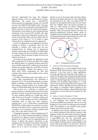 International Journal of Research in Advent Technology, Vol.7, No.6, June 2019
E-ISSN: 2321-9637
Available online at www.ijrat.org
131
doi: 10.32622/ijrat.76201975
and have implemented the same. The simplistic
approach makes it low cost and flexible for various
applications. The system uses a PIC16F877A
microcontroller for integrating a Garmin 18-5 Hz GPS
receiver and a SIMCOM 300 GSM module. The paper
presents a neat software algorithm for parsing the GPS
NMEA sentences to extract the latitude and longitude.
The hardware circuit details are also included showing
interfacing of the Assisted GPS (A-GPS) with other
components. Authors have checked the accuracy of the
system using Google Maps and they deduce that the
accuracy of the system is 1 to 2.5 meters in range
which is better as compared to previous approaches.
In [10], a comparatively novel approach for location
tracking of vehicles is introduced where the core
controller is Arduino. This system uses two way
communications by making use of transceivers
modules at each stage, be it controllers or GSM shields.
Accuracy testing was done by using the vehicle radius
as a measure. With an increase in speed, the error was
found to increase too.
An energy saving technique for applications using
GPS is proposed in [12]. Here, the others first explain
the different phases of acquiring location using GPS
from a Satellite vehicle (SV). Authors have proven that
sending raw pseudo ranges has saved 80% of current
energy consumption. Authors also propose a Low
Earth Orbit (LEO) constellation for GPS data
assistance that requires only 6 satellites and is a much
quicker solution.
An Indoor Positioning system that makes use of
Visible Light Communication and Ultrasound is
proposed in [13] .The positioning depends on unique
global co-ordinates associated with each LED lamp.
The hardware includes Arduino Uno, Arduino Mega
and use of GSM shield along with an RF transmitter.
GPS receivers use a collection of satellites and
ground elements to calculate position and time almost
anywhere on earth. At any given time, there are at least
24 active satellites orbiting over 12,000 miles above
earth. There are at the least, 12 satellites visible at all
times as 12 visible satellites are used to TRANSMIT
information back to earth over radio frequency
(ranging from 1.1 to 1.5 GHz).Then, a ground based
RECEIVER or GPS module can calculate its position
and time. If the GPS receiver‟s antenna can see at least
4 satellites, it can accurately calculate its position and
time. This is also called a lock or a fix.
Triangulation geometry is fairly straightforward. If
distance is X in miles is known from point A it defines
the position on a sphere of radius X centered on A. If
distances are X and Y from two dispersed points are
known, it defines the position somewhere on the
imaginary circle at which the two spheres with radii X
and Y intersect. If distances from three dispersed
points are X, Y and Z, are known, it defines the
position as one of two points where the three spheres
intersect (one sphere intersects the circle representing
the intersection of the other two spheres).With 24
satellites in well-dispersed orbits, there are never fewer
than four satellites above the horizon anywhere on
earth, so a GPS receiver can always triangulate its
position to a unique X-Y-Z point in space. The GPS
satellites' orbits are precisely known, and they use
precisely-synchronized on-board atomic clocks to
broadcast exactly simultaneous signal patterns as well
as information about any minor deviations in orbit. The
triangulation procedure is shown in Figure 2.
Fig. 2. Triangulation process in GPS
C. Survey of Video Streaming Techniques
The Raspberry Pi is a mini-computer based on the
Broadcom BCM 2835 processor. Due to its powerful
processor, it has been used in many applications
involving capturing and streaming video usually to a
cloud. In [16], authors have proposed and implemented
an Internet of Things (IoT) approach to build a security
system. It includes triggering of an alarm remotely and
capturing and streaming images/videos to a cloud
server if any motion is detected on the IP cameras. The
open source „motion‟ algorithm has been used to detect
any change in consequent frames captured by the
camera and if such a change is detected then the image
is streamed to a server and can be viewed by the user
remotely.
D. Software Tools for Raspberry Pi Zero
The Raspberry Pi has its own command terminal and
its own Graphical User Interface (GUI) when
connected to HDMI screen directly. Here we are using
Raspberry Pi Zero which will attaching to the wearable
band. This raspberry pi zero module having camera
module which will record the video.
In addition to the wireless capabilities, the Pi Zero
W is almost identical to the previous iteration of the
appliance, which will still remain on sale at its original
price. On-board, the tiny computer has 512MB RAM,
a mini-HDMI port and two micro-USB ports,
including one for power. As with all Raspberry Pi‟s, a
power supply, keyboard, mouse or input appliance, and
screen must be provided to use the device. However,
its low cost and new-found connectivity means it is a
 