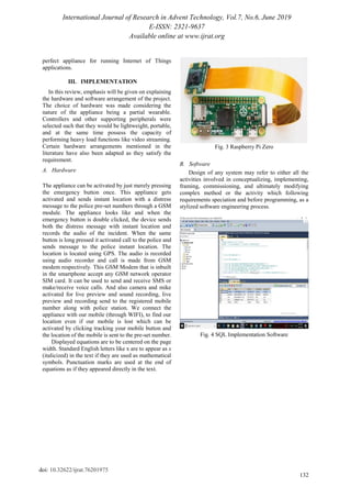 International Journal of Research in Advent Technology, Vol.7, No.6, June 2019
E-ISSN: 2321-9637
Available online at www.ijrat.org
132
doi: 10.32622/ijrat.76201975
perfect appliance for running Internet of Things
applications.
III. IMPLEMENTATION
In this review, emphasis will be given on explaining
the hardware and software arrangement of the project.
The choice of hardware was made considering the
nature of the appliance being a partial wearable.
Controllers and other supporting peripherals were
selected such that they would be lightweight, portable,
and at the same time possess the capacity of
performing heavy load functions like video streaming.
Certain hardware arrangements mentioned in the
literature have also been adapted as they satisfy the
requirement.
A. Hardware
The appliance can be activated by just merely pressing
the emergency button once. This appliance gets
activated and sends instant location with a distress
message to the police pre-set numbers through a GSM
module. The appliance looks like and when the
emergency button is double clicked, the device sends
both the distress message with instant location and
records the audio of the incident. When the same
button is long pressed it activated call to the police and
sends message to the police instant location. The
location is located using GPS. The audio is recorded
using audio recorder and call is made from GSM
modem respectively. This GSM Modem that is inbuilt
in the smartphone accept any GSM network operator
SIM card. It can be used to send and receive SMS or
make/receive voice calls. And also camera and mike
activated for live preview and sound recording, live
preview and recording send to the registered mobile
number along with police station. We connect the
appliance with our mobile (through WIFI), to find our
location even if our mobile is lost which can be
activated by clicking tracking your mobile button and
the location of the mobile is sent to the pre-set number.
Displayed equations are to be centered on the page
width. Standard English letters like x are to appear as x
(italicized) in the text if they are used as mathematical
symbols. Punctuation marks are used at the end of
equations as if they appeared directly in the text.
Fig. 3 Raspberry Pi Zero
B. Software
Design of any system may refer to either all the
activities involved in conceptualizing, implementing,
framing, commissioning, and ultimately modifying
complex method or the activity which following
requirements speciation and before programming, as a
stylized software engineering process.
Fig. 4 SQL Implementation Software
 