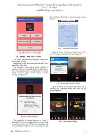 International Journal of Research in Advent Technology, Vol.7, No.6, June 2019
E-ISSN: 2321-9637
Available online at www.ijrat.org
133
doi: 10.32622/ijrat.76201975
Fig. 5 Screenshot of Mobile App
IV. RESULT AND DISCUSSION
The results obtained from individual components
and different sections.
In wearable section, the results relative to SMS files,
audio files, video files.
The particular parent whose phone number is
registered will receive an SMS displaying the location
from where the emergency need has come. The screen
shot is showed in Figure 6. In this figure, a sample
message is displayed.
Fig. 6 Screenshot of SMS
The screen shot of location is showed in Figure 7.
When the button is pressed, a details like location, mail
id, mobile number and will get the longitude and
latitude of the current location. It can automatically get
the longitude and latitude by pressing on get location
button.
Fig. 7 Screenshot of Location
Figure 8 shows the after pressing button call is
automatically generated to the registered parent.
Fig. 8 Screenshot of Audio Calling
Figure 9 shows the after pressing button call is
automatically capturing video and send to the
registered parent.
Fig. 9 Screenshot of Video
 